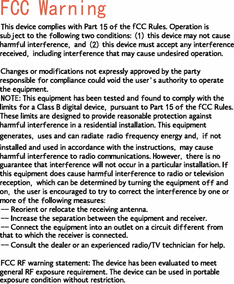 FCC Warning This device complies with Part 15 of the FCC Rules. Operation is subject to the following two conditions: (1) this device may not cause harmful interference, and (2) this device must accept any interference received, including interference that may cause undesired operation.Changes or modifications not expressly approved by the party responsible for compliance could void the user's authority to operate the equipment.NOTE: This equipment has been tested and found to comply with the limits for a Class B digital device, pursuant to Part 15 of the FCC Rules. These limits are designed to provide reasonable protection against harmful interference in a residential installation. This equipment generates, uses and can radiate radio frequency energy and, if not installed and used in accordance with the instructions, may cause harmful interference to radio communications. However, there is no guarantee that interference will not occur in a particular installation. If this equipment does cause harmful interference to radio or television reception, which can be determined by turning the equipment off and on, the user is encouraged to try to correct the interference by one or more of the following measures:-- Reorient or relocate the receiving antenna.-- Increase the separation between the equipment and receiver.-- Connect the equipment into an outlet on a circuit different from that to which the receiver is connected.-- Consult the dealer or an experienced radio/TV technician for help.FCC RF warning statement: The device has been evaluated to meet general RF exposure requirement. The device can be used in portable exposure condition without restriction.