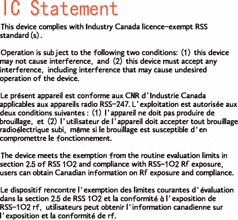 IC Statement This device complies with Industry Canada licence-exempt RSS standard(s).Operation is subject to the following two conditions: (1) this device may not cause interference, and (2) this device must accept any interference, including interference that may cause undesired operation of the device.Le pr&eacute;sent appareil est conforme aux CNR d'Industrie Canada applicables aux appareils radio RSS-247. L'exploitation est autoris&eacute;e aux deux conditions suivantes : (1) l'appareil ne doit pas produire de brouillage, et (2) l'utilisateur de l'appareil doit accepter tout brouillage radio&eacute;lectrique subi, m&ecirc;me si le brouillage est susceptible d'en compromettre le fonctionnement.The device meets the exemption from the routine evaluation limits in section 2.5 of RSS 102 and compliance with RSS-102 RF exposure, users can obtain Canadian information on RF exposure and compliance.Le dispositif rencontre l'exemption des limites courantes d'&eacute;valuation dans la section 2.5 de RSS 102 et la conformit&eacute; &agrave; l'exposition de RSS-102 rf, utilisateurs peut obtenir l'information canadienne sur l'exposition et la conformit&eacute; de rf.