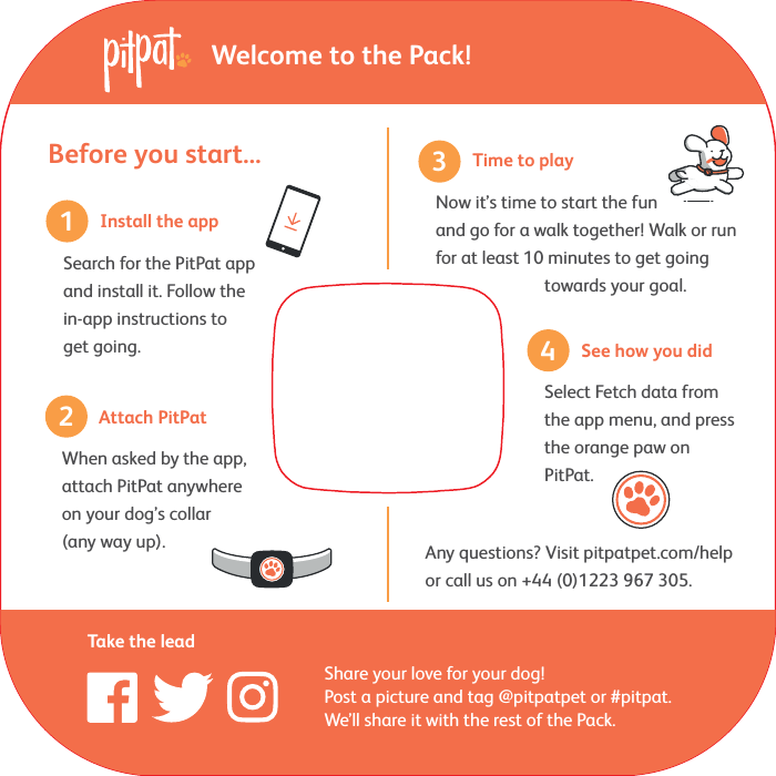 Before you start...Any questions? Visit pitpatpet.com/helpor call us on +44 (0)1223 967 305.31Search for the PitPat app and install it. Follow the in-app instructions to get going.2Share your love for your dog! Post a picture and tag @pitpatpet or #pitpat. We&rsquo;ll share it with the rest of the Pack.Take the leadWelcome to the Pack!4Install the appWhen asked by the app, attach PitPat anywhere on your dog&rsquo;s collar (any way up).Attach PitPatNow it&rsquo;s time to start the fun and go for a walk together! Walk or run for at least 10 minutes to get going         towards your goal.Time to playSelect Fetch data from the app menu, and press the orange paw on PitPat.See how you did