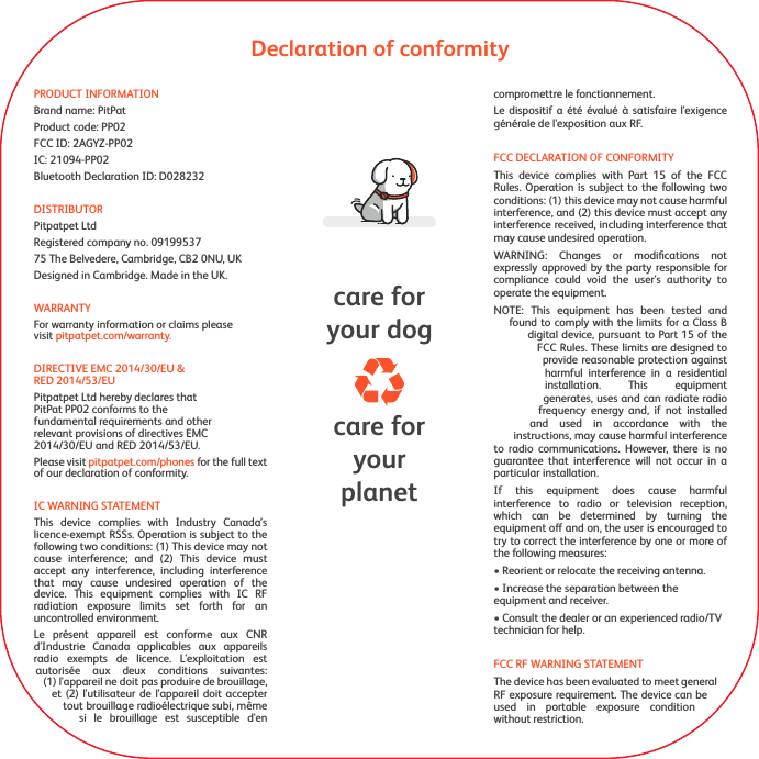 Declaration of conformitycare foryourplanetcare foryour dogPRODUCT INFORMATIONBrand name: PitPatProduct code: PP02FCC ID: 2AGYZ-PP02IC: 21094-PP02Bluetooth Declaration ID: D028232DISTRIBUTORPitpatpet Ltd Registered company no. 0919953775 The Belvedere, Cambridge, CB2 0NU, UKDesigned in Cambridge. Made in the UK.WARRANTYFor warranty information or claims please visit pitpatpet.com/warranty.DIRECTIVE EMC 2014/30/EU &amp;       RED 2014/53/EUPitpatpet Ltd hereby declares that PitPat PP02 conforms to the fundamental requirements and other relevant provisions of directives EMC 2014/30/EU and RED 2014/53/EU.Please visit pitpatpet.com/phones for the full text of our declaration of conformity.IC WARNING STATEMENTThis device complies with Industry Canada&rsquo;s licence-exempt RSSs. Operation is subject to the following two conditions: (1) This device may not cause interference; and (2) This device must accept any interference, including interference that may cause undesired operation of the device. This equipment complies with IC RF radiation exposure limits set forth for an uncontrolled environment.Le pr&eacute;sent appareil est conforme aux CNR d'Industrie Canada applicables aux appareils radio exempts de licence. L'exploitation est autoris&eacute;e aux deux conditions suivantes: (1) l'appareil ne doit pas produire de brouillage, et (2) l'utilisateur de l'appareil doit accepter tout brouillage radio&eacute;lectrique subi, m&ecirc;me si le brouillage est susceptible d'en compromettre le fonctionnement. Le dispositif a &eacute;t&eacute; &eacute;valu&eacute; &agrave; satisfaire l'exigence g&eacute;n&eacute;rale de l'exposition aux RF.FCC DECLARATION OF CONFORMITYThis device complies with Part 15 of the FCC Rules. Operation is subject to the following two conditions: (1) this device may not cause harmful interference, and (2) this device must accept any interference received, including interference that may cause undesired operation.WARNING: Changes or modiﬁcations not expressly approved by the party responsible for compliance could void the user's authority to operate the equipment.NOTE: This equipment has been tested and found to comply with the limits for a Class B digital device, pursuant to Part 15 of the FCC Rules. These limits are designed to provide reasonable protection against harmful interference in a residential installation. This equipment generates, uses and can radiate radio frequency energy and, if not installed and used in accordance with the instructions, may cause harmful interference to radio communications. However, there is no guarantee that interference will not occur in a particular installation.If this equipment does cause harmful interference to radio or television reception, which can be determined by turning the equipment o and on, the user is encouraged to try to correct the interference by one or more of the following measures:&bull; Reorient or relocate the receiving antenna.&bull; Increase the separation between the equipment and receiver.&bull; Consult the dealer or an experienced radio/TV technician for help.FCC RF WARNING STATEMENTThe device has been evaluated to meet general RF exposure requirement. The device can be used in portable exposure condition without restriction.