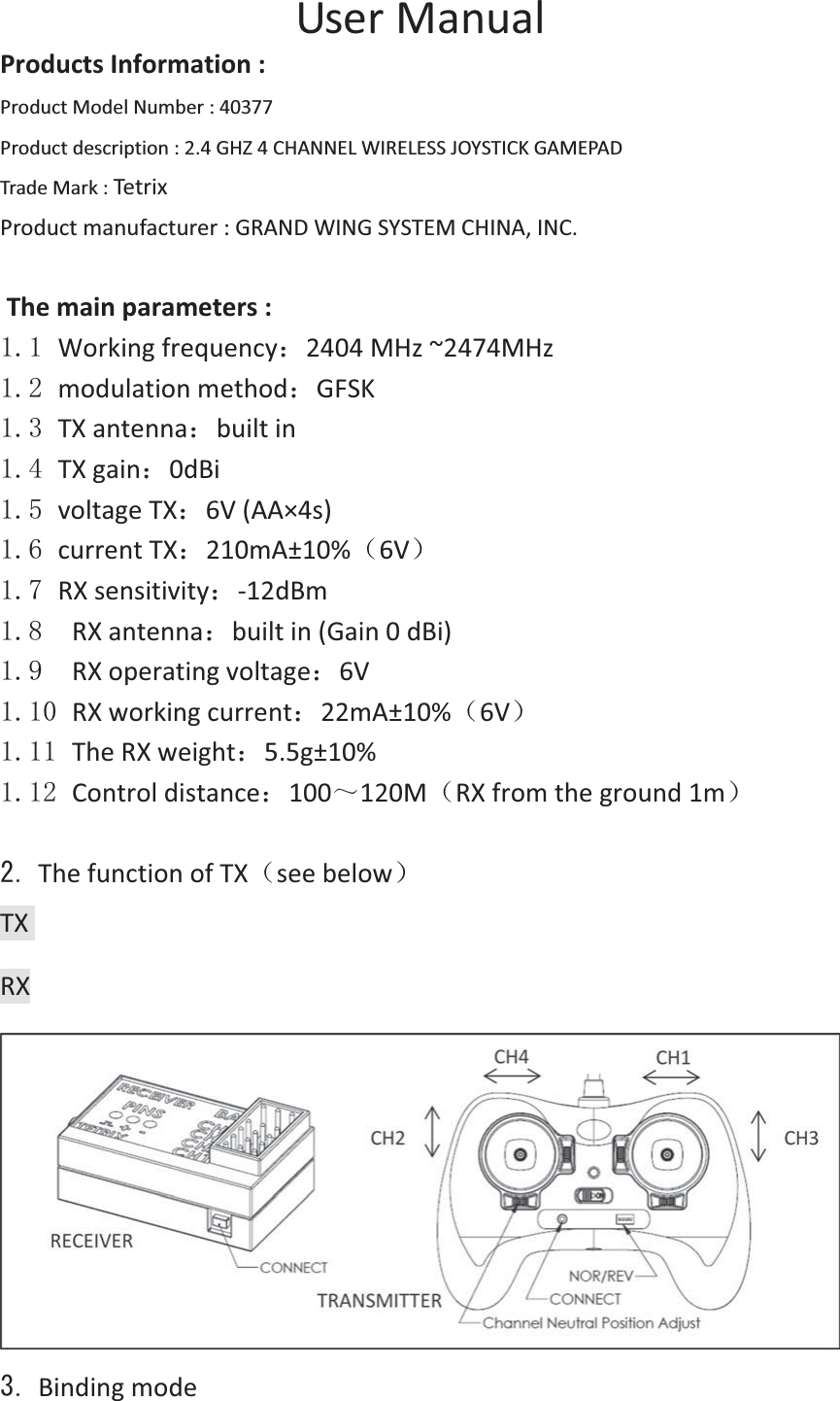  UserManualProductsInformation:ProductModelNumber:40377 Productdescription:2.4GHZ4CHANNELWIRELESSJOYSTICKGAMEPAD TradeMark:Tetrix Productmanufacturer:GRANDWINGSYSTEMCHINA,INC. Themainparameters: Workingfrequency˖2404MHz~2474MHzǂ modulationmethod˖GFSK TXantenna˖builtin TXgain˖0dBi  voltageTX˖6V(AA×4s) currentTX˖210mA±10%˄6V˅ RXsensitivity˖12dBm  RXantenna˖builtin(Gain0dBi)  RXoperatingvoltage˖6V  RXworkingcurrent˖22mA±10%˄6V˅ TheRXweight˖5.5g±10% Controldistance˖100̚120M˄RXfromtheground1m˅ ThefunctionofTX˄seebelow˅TXRX Bindingmode