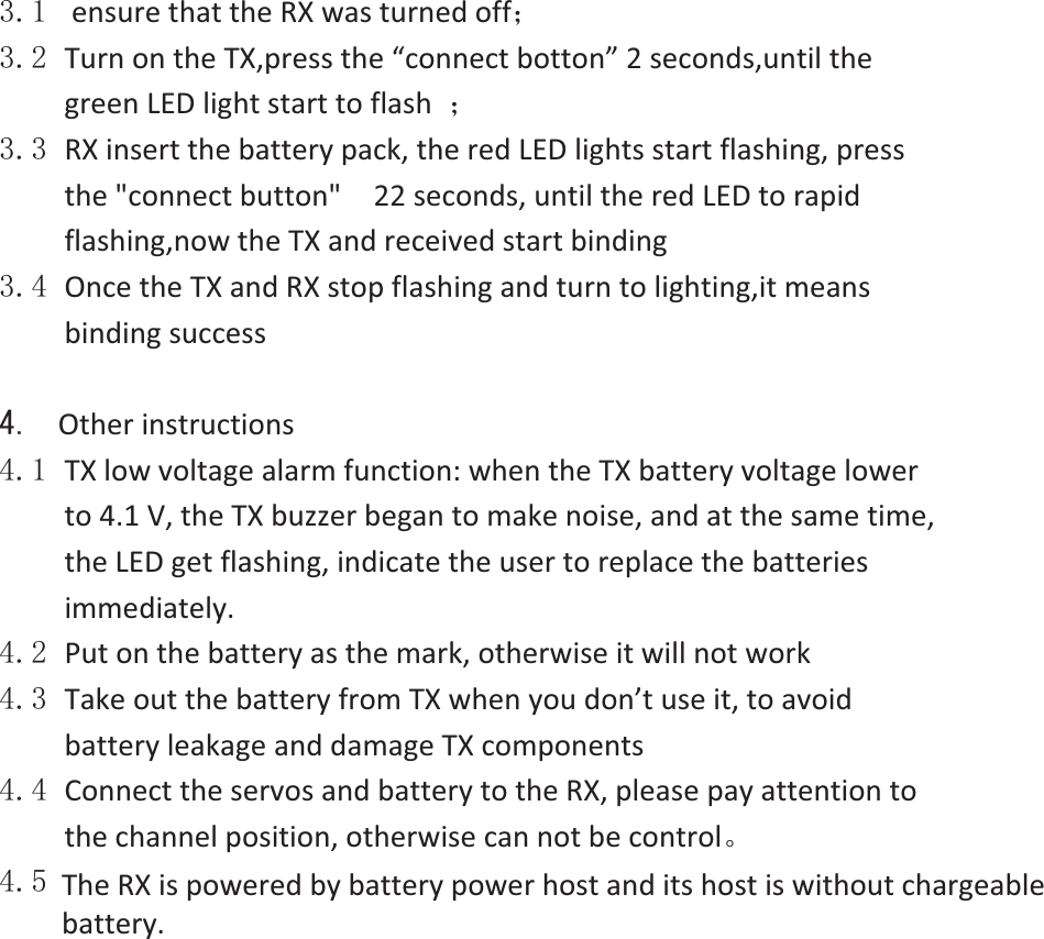  ensurethattheRXwasturnedoff˗ TurnontheTX,pressthe“connectbotton”2seconds,untilthegreenLEDlightstarttoflash ˗ RXinsertthebatterypack,theredLEDlightsstartflashing,pressthe&quot;connectbutton&quot;  22seconds,untiltheredLEDtorapidflashing,nowtheTXandreceivedstartbinding OncetheTXandRXstopflashingandturntolighting,itmeansbindingsuccess  Otherinstructions TXlowvoltagealarmfunction:whentheTXbatteryvoltagelowerto4.1V,theTXbuzzerbegantomakenoise,andatthesametime,theLEDgetflashing,indicatetheusertoreplacethebatteriesimmediately. Putonthebatteryasthemark,otherwiseitwillnotwork TakeoutthebatteryfromTXwhenyoudon’tuseit,toavoidbatteryleakageanddamageTXcomponents ConnecttheservosandbatterytotheRX,pleasepayattentiontothechannelposition,otherwisecannotbecontrolǄ TheRX ispoweredbyishostanditshostiswithoutchargeablebattery.The RX is powered by battery power host and its host is without chargeable battery.