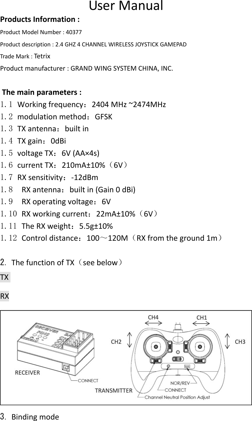   UserManualProductsInformation:ProductModelNumber:40377Productdescription:2.4GHZ4CHANNELWIRELESSJOYSTICKGAMEPADTradeMark:TetrixProductmanufacturer:GRANDWINGSYSTEMCHINA,INC.Themainparameters:1.1 Workingfrequency：2404MHz~2474MHz　1.2 modulationmethod：GFSK1.3 TXantenna：builtin1.4 TXgain：0dBi1.5 voltageTX：6V(AA×4s)1.6 currentTX：210mA±10%（6V）1.7 RXsensitivity：‐12dBm1.8 RXantenna：builtin(Gain0dBi)1.9 RXoperatingvoltage：6V1.10 RXworkingcurrent：22mA±10%（6V）1.11 TheRXweight：5.5g±10%1.12 Controldistance：100～120M（RXfromtheground1m）2. ThefunctionofTX（seebelow）TXRX3. Bindingmode