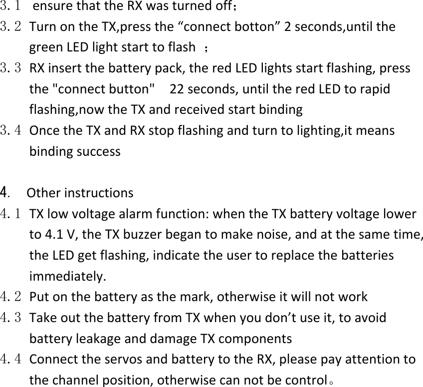  3.1 ensurethattheRXwasturnedoff；3.2 TurnontheTX,pressthe“connectbotton”2seconds,untilthegreenLEDlightstarttoflash；3.3 RXinsertthebatterypack,theredLEDlightsstartflashing,pressthe&quot;connectbutton&quot;22seconds,untiltheredLEDtorapidflashing,nowtheTXandreceivedstartbinding3.4 OncetheTXandRXstopflashingandturntolighting,itmeansbindingsuccess4. Otherinstructions4.1 TXlowvoltagealarmfunction:whentheTXbatteryvoltagelowerto4.1V,theTXbuzzerbegantomakenoise,andatthesametime,theLEDgetflashing,indicatetheusertoreplacethebatteriesimmediately.4.2 Putonthebatteryasthemark,otherwiseitwillnotwork4.3 TakeoutthebatteryfromTXwhenyoudon’tuseit,toavoidbatteryleakageanddamageTXcomponents4.4 ConnecttheservosandbatterytotheRX,pleasepayattentiontothechannelposition,otherwisecannotbecontrol。