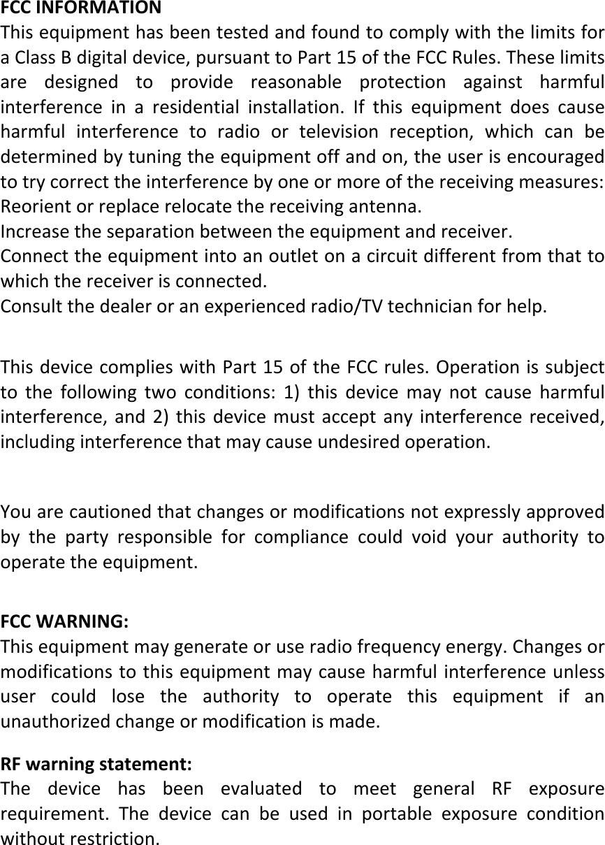  FCCINFORMATIONThisequipmenthasbeentestedandfoundtocomplywiththelimitsforaClassBdigitaldevice,pursuanttoPart15oftheFCCRules.Theselimitsaredesignedtoprovidereasonableprotectionagainstharmfulinterferenceinaresidentialinstallation.Ifthisequipmentdoescauseharmfulinterferencetoradioortelevisionreception,whichcanbedeterminedbytuningtheequipmentoffandon,theuserisencouragedtotrycorrecttheinterferencebyoneormoreofthereceivingmeasures:Reorientorreplacerelocatethereceivingantenna.Increasetheseparationbetweentheequipmentandreceiver.Connecttheequipmentintoanoutletonacircuitdifferentfromthattowhichthereceiverisconnected.Consultthedealeroranexperiencedradio/TVtechnicianforhelp.ThisdevicecomplieswithPart15oftheFCCrules.Operationissubjecttothefollowingtwoconditions:1)thisdevicemaynotcauseharmfulinterference,and2)thisdevicemustacceptanyinterferencereceived,includinginterferencethatmaycauseundesiredoperation.Youarecautionedthatchangesormodificationsnotexpresslyapprovedbythepartyresponsibleforcompliancecouldvoidyourauthoritytooperatetheequipment.  FCCWARNING:Thisequipmentmaygenerateoruseradiofrequencyenergy.Changesormodificationstothisequipmentmaycauseharmfulinterferenceunlessusercouldlosetheauthoritytooperatethisequipmentifanunauthorizedchangeormodificationismade. RFwarningstatement:ThedevicehasbeenevaluatedtomeetgeneralRFexposurerequirement.Thedevicecanbeusedinportableexposureconditionwithoutrestriction.