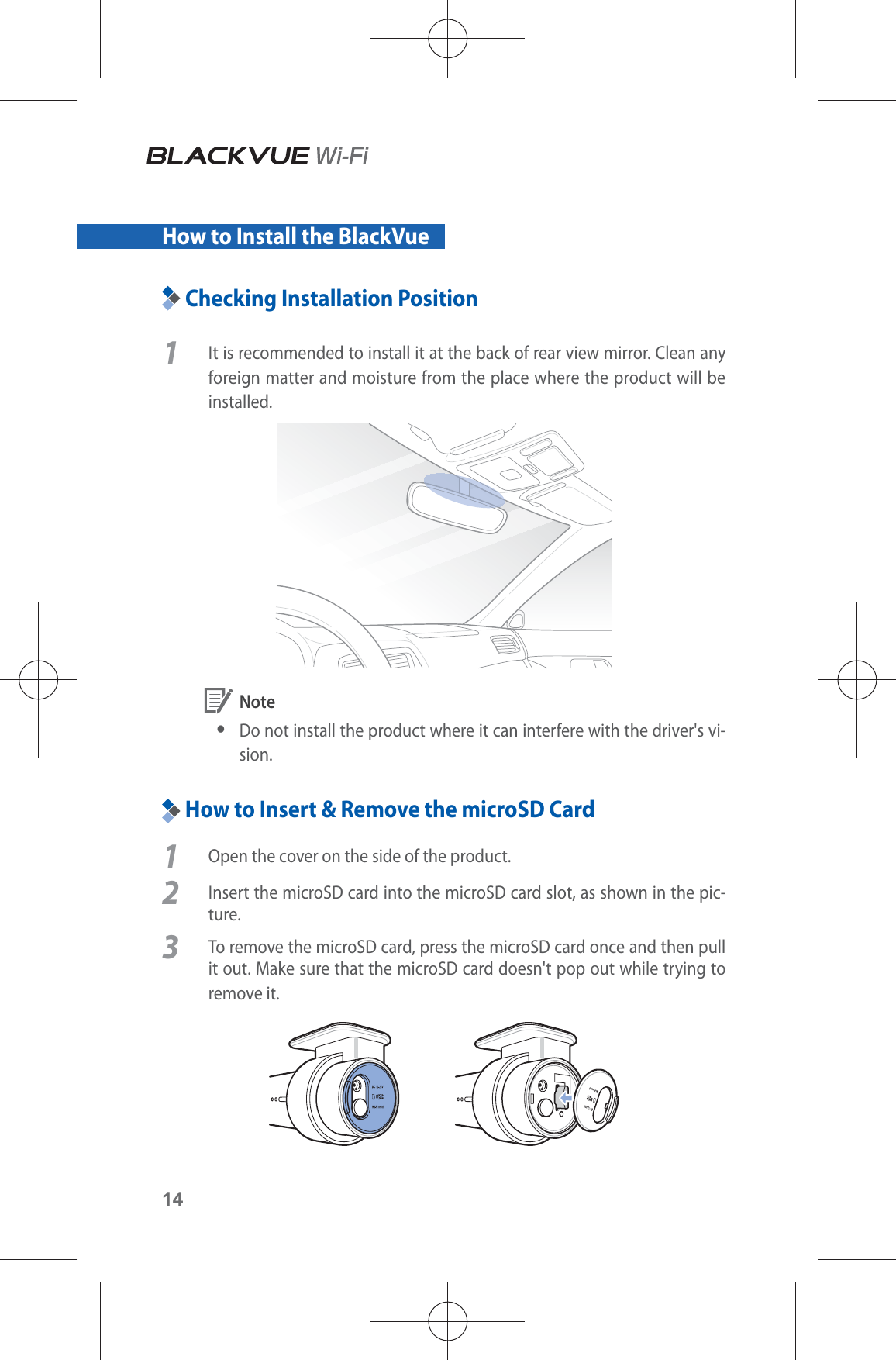 14How to Install the BlackVueChecking Installation Position1  It is recommended to install it at the back of rear view mirror. Clean any foreign matter and moisture from the place where the product will be installed.  Note yDo not install the product where it can interfere with the driver&apos;s vi-sion.How to Insert &amp; Remove the microSD Card1  Open the cover on the side of the product.2  Insert the microSD card into the microSD card slot, as shown in the pic-ture. 3  To remove the microSD card, press the microSD card once and then pull it out. Make sure that the microSD card doesn&apos;t pop out while trying to remove it.