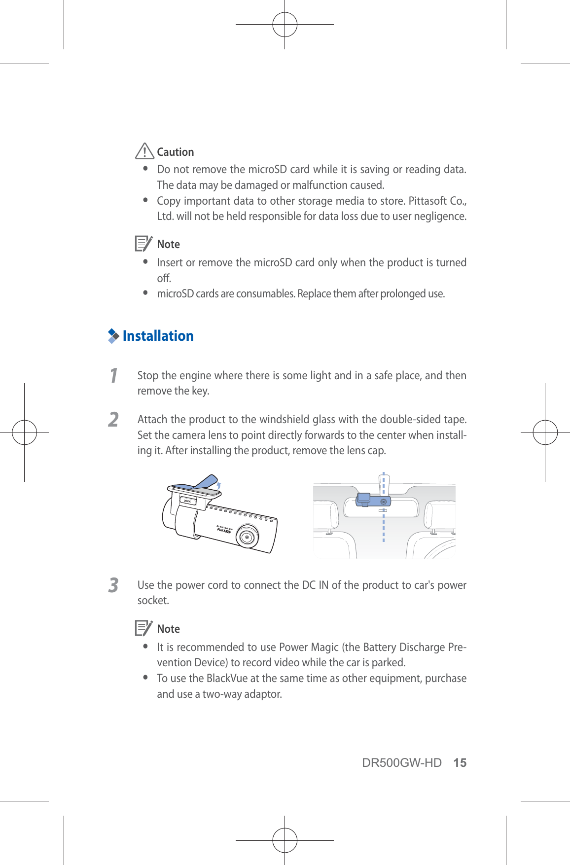 DR500GW-HD 15 Caution yDo not remove the microSD card while it is saving or reading data. The data may be damaged or malfunction caused. y Copy important data to other storage media to store. Pittasoft Co., Ltd. will not be held responsible for data loss due to user negligence. Note yInsert or remove the microSD card only when the product is turned o. ymicroSD cards are consumables. Replace them after prolonged use.Installation1  Stop the engine where there is some light and in a safe place, and then remove the key. 2  Attach the product to the windshield glass with the double-sided tape. Set the camera lens to point directly forwards to the center when install-ing it. After installing the product, remove the lens cap.3  Use the power cord to connect the DC IN of the product to car&apos;s power socket. Note yIt is recommended to use Power Magic (the Battery Discharge Pre-vention Device) to record video while the car is parked. y To use the BlackVue at the same time as other equipment, purchase and use a two-way adaptor.