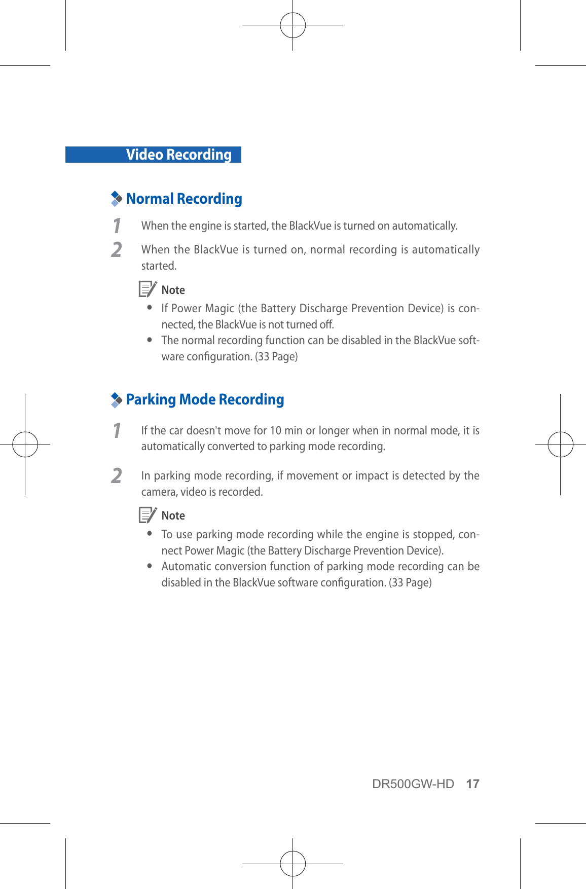 DR500GW-HD 17Video RecordingNormal Recording1  When the engine is started, the BlackVue is turned on automatically.2  When the BlackVue is turned on, normal recording is automatically started. Note yIf Power Magic (the Battery Discharge Prevention Device) is con-nected, the BlackVue is not turned o. yThe normal recording function can be disabled in the BlackVue soft-ware conguration. (33 Page)Parking Mode Recording1  If the car doesn&apos;t move for 10 min or longer when in normal mode, it is automatically converted to parking mode recording. 2  In parking mode recording, if movement or impact is detected by the camera, video is recorded.  Note yTo use parking mode recording while the engine is stopped, con-nect Power Magic (the Battery Discharge Prevention Device). yAutomatic conversion function of parking mode recording can be disabled in the BlackVue software conguration. (33 Page)