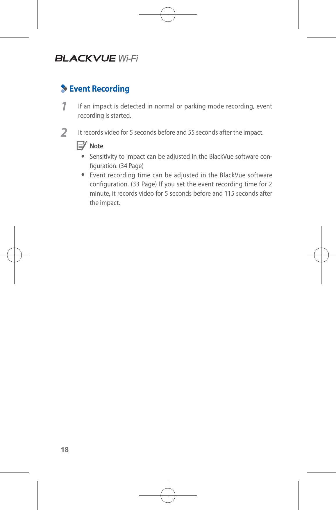 18Event Recording1  If an impact is detected in normal or parking mode recording, event recording is started. 2  It records video for 5 seconds before and 55 seconds after the impact. Note ySensitivity to impact can be adjusted in the BlackVue software con-guration. (34 Page) yEvent recording time can be adjusted in the BlackVue software configuration. (33 Page) If you set the event recording time for 2 minute, it records video for 5 seconds before and 115 seconds after the impact. 