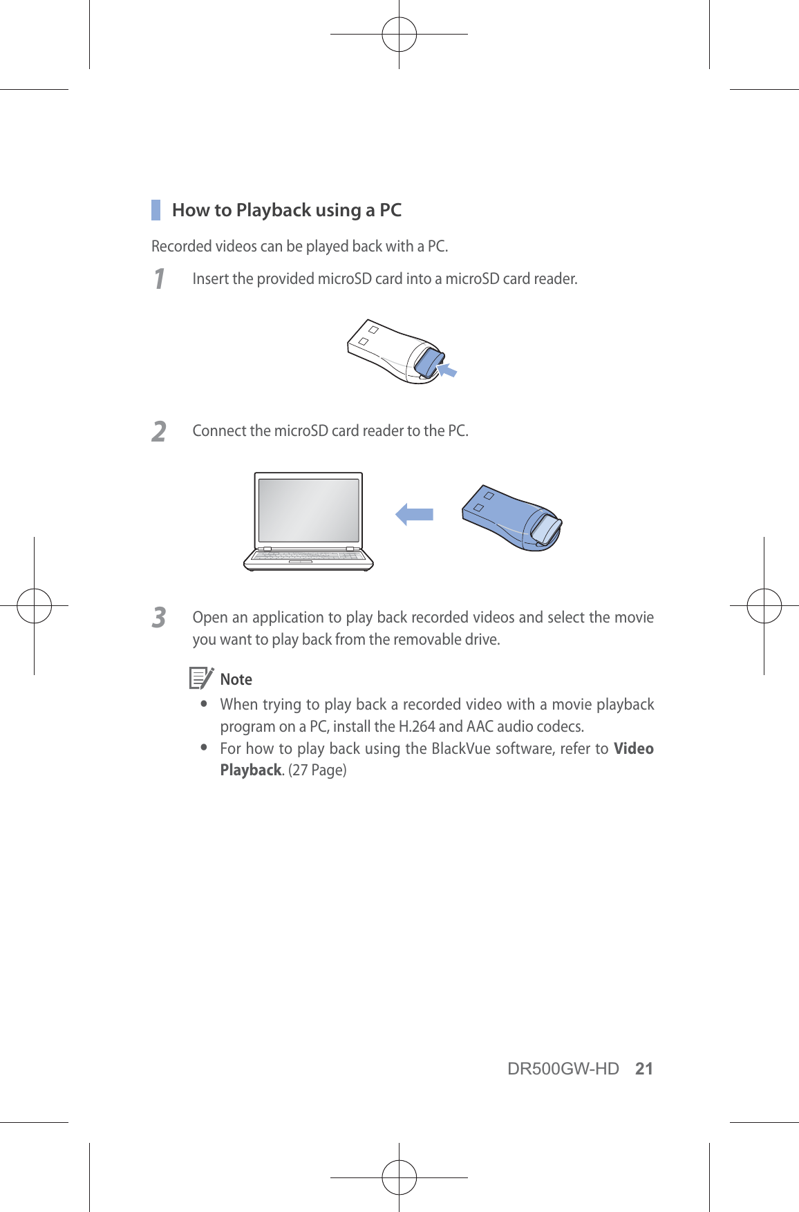 DR500GW-HD 21  How to Playback using a PCRecorded videos can be played back with a PC.1  Insert the provided microSD card into a microSD card reader. 2  Connect the microSD card reader to the PC.3  Open an application to play back recorded videos and select the movie you want to play back from the removable drive. Note y When trying to play back a recorded video with a movie playback program on a PC, install the H.264 and AAC audio codecs. yFor how to play back using the BlackVue software, refer to Video Playback. (27 Page)