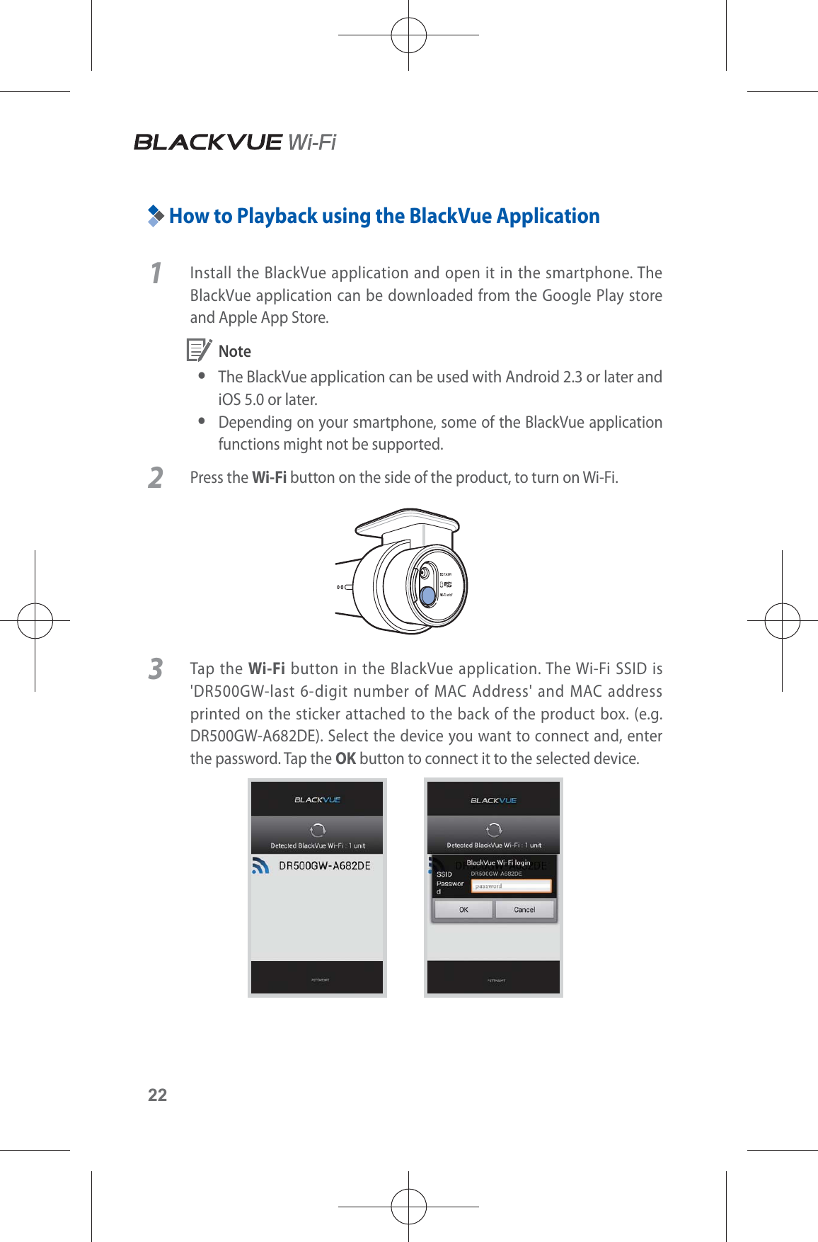 22How to Playback using the BlackVue Application1  Install the BlackVue application and open it in the smartphone. The BlackVue application can be downloaded from the Google Play store and Apple App Store. Note yThe BlackVue application can be used with Android 2.3 or later and iOS 5.0 or later. yDepending on your smartphone, some of the BlackVue application functions might not be supported.2 Press the Wi-Fi button on the side of the product, to turn on Wi-Fi.3 Tap the Wi-Fi button in the BlackVue application. The Wi-Fi SSID is &apos;DR500GW-last 6-digit number of MAC Address&apos; and MAC address printed on the sticker attached to the back of the product box. (e.g. DR500GW-A682DE). Select the device you want to connect and, enter the password. Tap the OK button to connect it to the selected device.       