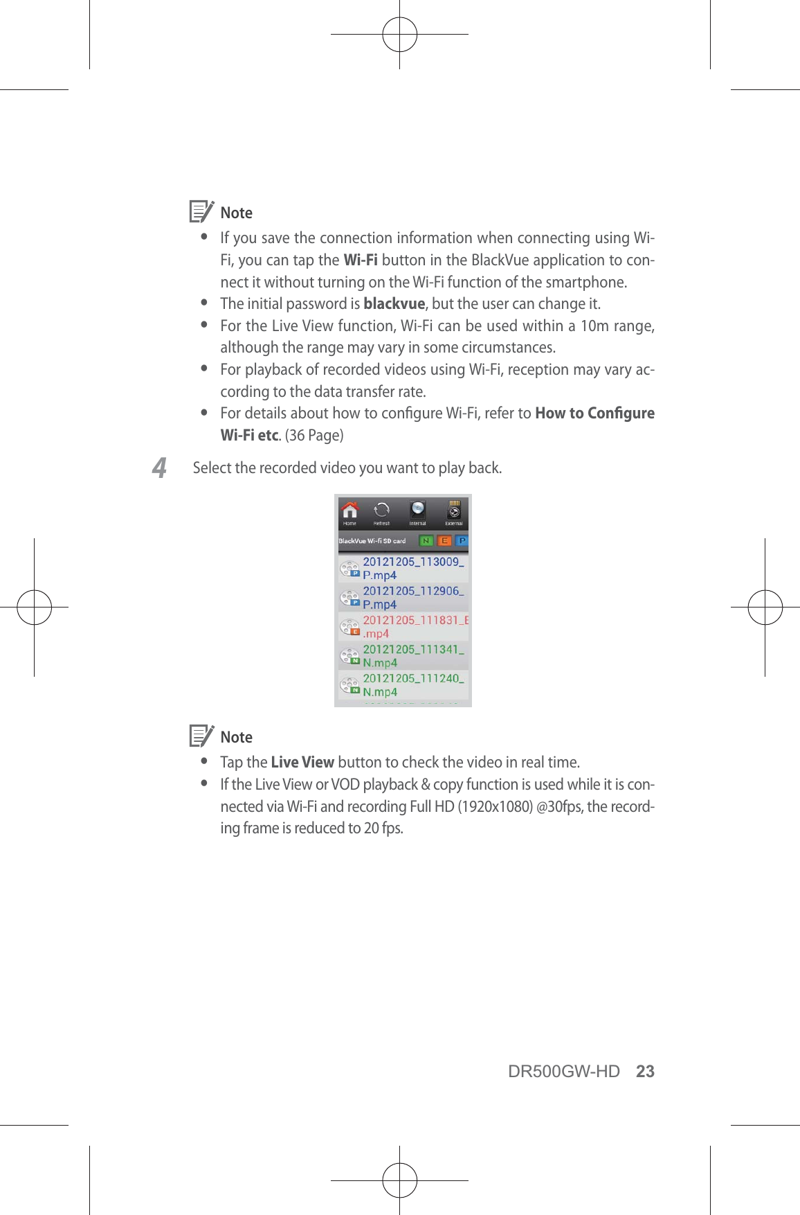 DR500GW-HD 23 Note yIf you save the connection information when connecting using Wi-Fi, you can tap the Wi-Fi button in the BlackVue application to con-nect it without turning on the Wi-Fi function of the smartphone. yThe initial password is blackvue, but the user can change it. yFor the Live View function, Wi-Fi can be used within a 10m range, although the range may vary in some circumstances. yFor playback of recorded videos using Wi-Fi, reception may vary ac-cording to the data transfer rate. yFor details about how to congure Wi-Fi, refer to How to Congure Wi-Fi etc. (36 Page)4  Select the recorded video you want to play back.  Note y Tap  the  Live View button to check the video in real time. yIf the Live View or VOD playback &amp; copy function is used while it is con-nected via Wi-Fi and recording Full HD (1920x1080) @30fps, the record-ing frame is reduced to 20 fps.