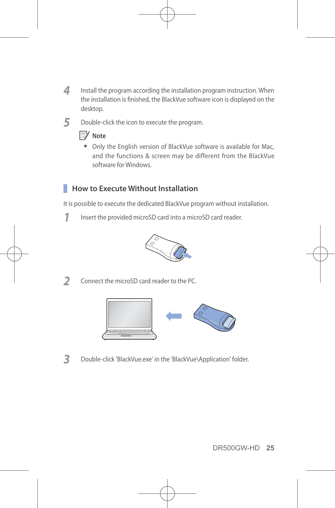 DR500GW-HD 254  Install the program according the installation program instruction. When the installation is nished, the BlackVue software icon is displayed on the desktop.5  Double-click the icon to execute the program. Note yOnly the English version of BlackVue software is available for Mac, and the functions &amp; screen may be different from the BlackVue software for Windows.  How to Execute Without InstallationIt is possible to execute the dedicated BlackVue program without installation.1  Insert the provided microSD card into a microSD card reader.2  Connect the microSD card reader to the PC.3  Double-click &apos;BlackVue.exe&apos; in the &apos;BlackVue\Application&apos; folder.