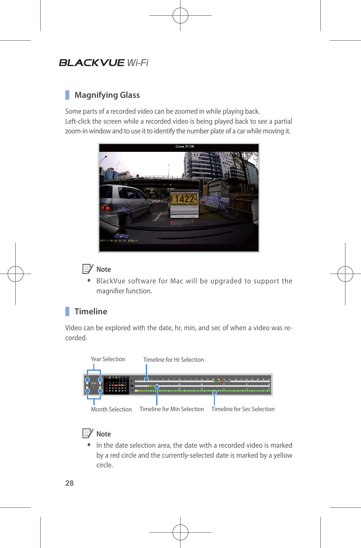 28 Magnifying GlassSome parts of a recorded video can be zoomed in while playing back.Left-click the screen while a recorded video is being played back to see a partial zoom-in window and to use it to identify the number plate of a car while moving it. Note yBlackVue software for Mac will be upgraded to support the magnier function. TimelineVideo can be explored with the date, hr, min, and sec of when a video was re-corded.Year Selection Timeline for Hr SelectionTimeline for Min Selection Timeline for Sec SelectionMonth Selection Note yIn the date selection area, the date with a recorded video is marked by a red circle and the currently-selected date is marked by a yellow circle.