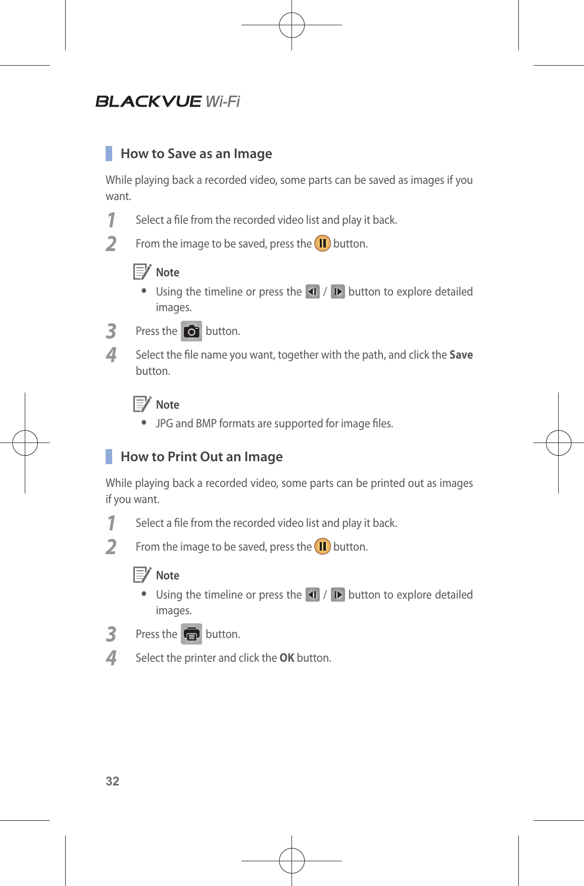 32  How to Save as an ImageWhile playing back a recorded video, some parts can be saved as images if you want.1  Select a le from the recorded video list and play it back.2  From the image to be saved, press the   button. Note yUsing the timeline or press the   /   button to explore detailed images.3 Press the G button.4  Select the le name you want, together with the path, and click the Save button. Note yJPG and BMP formats are supported for image les.  How to Print Out an ImageWhile playing back a recorded video, some parts can be printed out as images if you want.1  Select a le from the recorded video list and play it back.2  From the image to be saved, press the   button. Note yUsing the timeline or press the   /   button to explore detailed images. 3 Press the   button.4  Select the printer and click the OK button.
