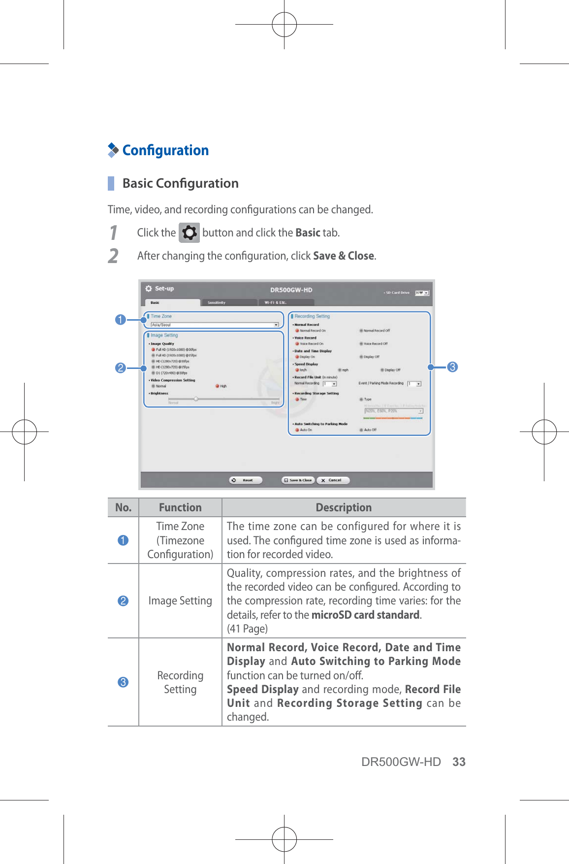 DR500GW-HD 33Conguration Basic CongurationTime, video, and recording congurations can be changed.1 Click the G button and click the Basic tab.2  After changing the conguration, click Save &amp; Close.123No. Function Description1Time Zone  (Timezone Conguration)The time zone can be configured for where it is used. The congured time zone is used as informa-tion for recorded video.2Image SettingQuality, compression rates, and the brightness of the recorded video can be congured. According to the compression rate, recording time varies: for the details, refer to the microSD card standard. (41 Page)3Recording  SettingNormal Record, Voice Record, Date and Time Display and Auto Switching to Parking Mode function can be turned on/o.Speed Display and recording mode, Record File Unit and Recording Storage Setting can be changed.