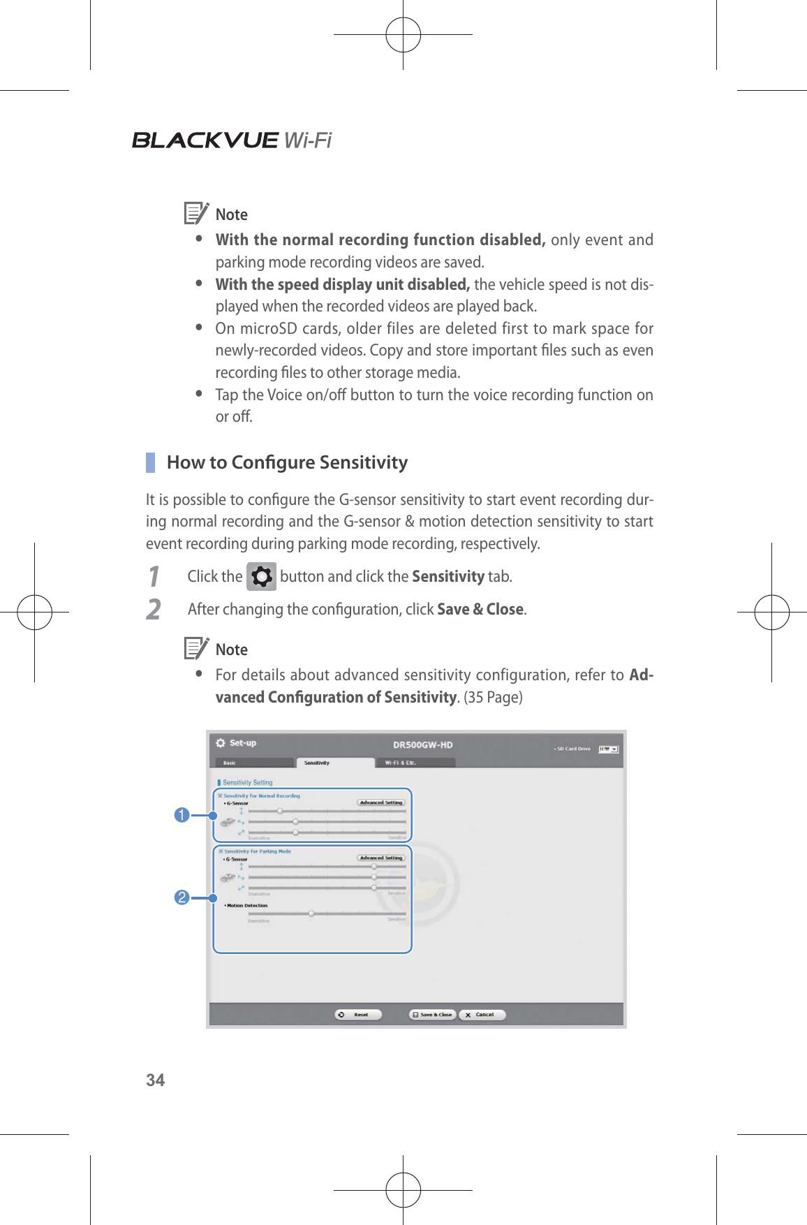 34 Note yWith the normal recording function disabled, only event and parking mode recording videos are saved. y With the speed display unit disabled, the vehicle speed is not dis-played when the recorded videos are played back. y On microSD cards, older files are deleted first to mark space for newly-recorded videos. Copy and store important les such as even recording les to other storage media. yTap the Voice on/o button to turn the voice recording function on or o.   How to Congure SensitivityIt is possible to congure the G-sensor sensitivity to start event recording dur-ing normal recording and the G-sensor &amp; motion detection sensitivity to start event recording during parking mode recording, respectively.1 Click the G button and click the Sensitivity tab.2  After changing the conguration, click Save &amp; Close. Note yFor details about advanced sensitivity configuration, refer to Ad-vanced Conguration of Sensitivity. (35 Page)12