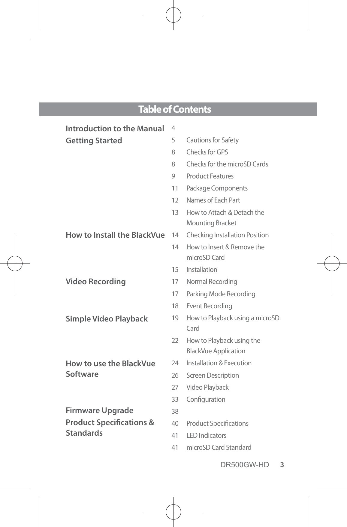 DR500GW-HD 3Table of ContentsIntroduction to the ManualGetting StartedHow to Install the BlackVue Video RecordingSimple Video Playback  How to use the BlackVue SoftwareFirmware UpgradeProduct Specications &amp; Standards45  Cautions for Safety8  Checks for GPS8  Checks for the microSD Cards9 Product Features11 Package Components12  Names of Each Part13  How to Attach &amp; Detach the  Mounting Bracket14  Checking Installation Position14   How to Insert &amp; Remove the microSD Card15 Installation17 Normal Recording17  Parking Mode Recording18 Event Recording19   How to Playback using a microSD Card22   How to Playback using the BlackVue Application24  Installation &amp; Execution26 Screen Description27 Video Playback33 Conguration3840 Product Specications41 LED Indicators41  microSD Card Standard