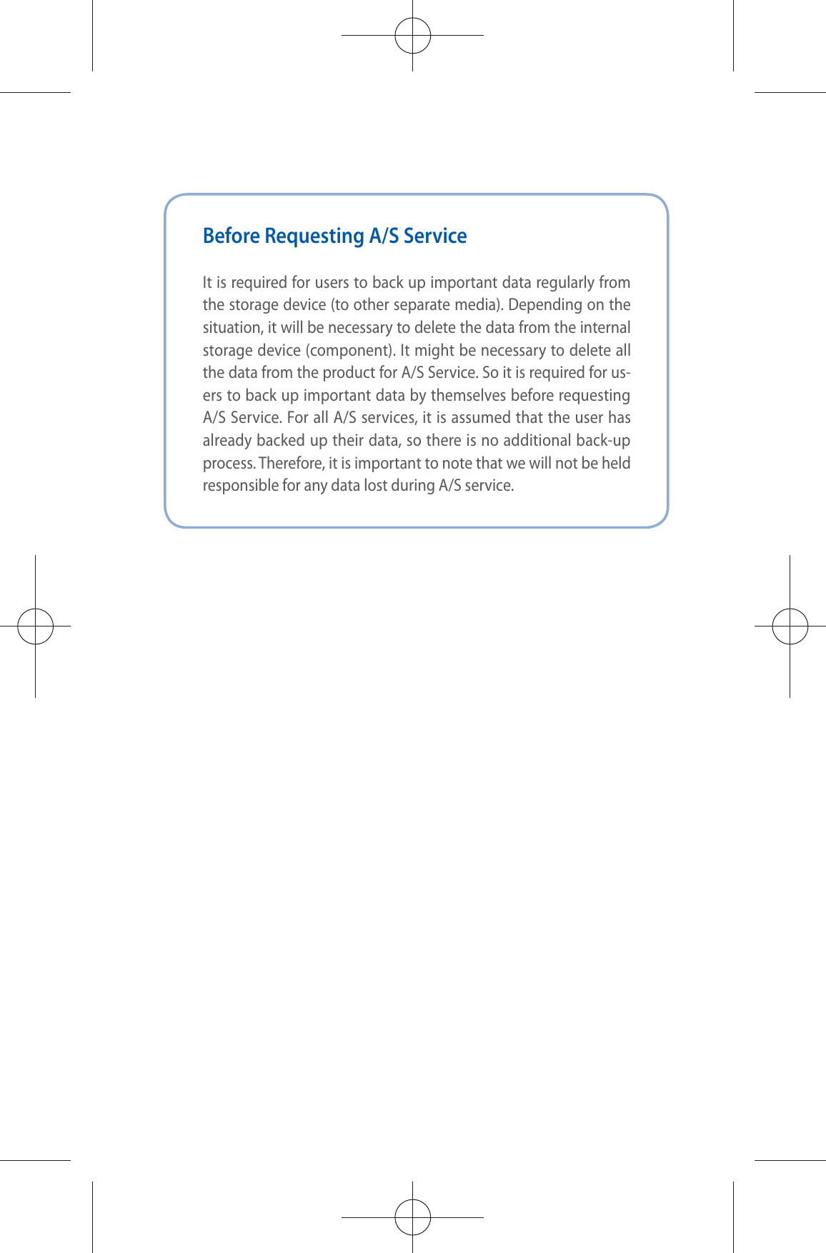 Before Requesting A/S ServiceIt is required for users to back up important data regularly from the storage device (to other separate media). Depending on the situation, it will be necessary to delete the data from the internal storage device (component). It might be necessary to delete all the data from the product for A/S Service. So it is required for us-ers to back up important data by themselves before requesting A/S Service. For all A/S services, it is assumed that the user has already backed up their data, so there is no additional back-up process. Therefore, it is important to note that we will not be held responsible for any data lost during A/S service.