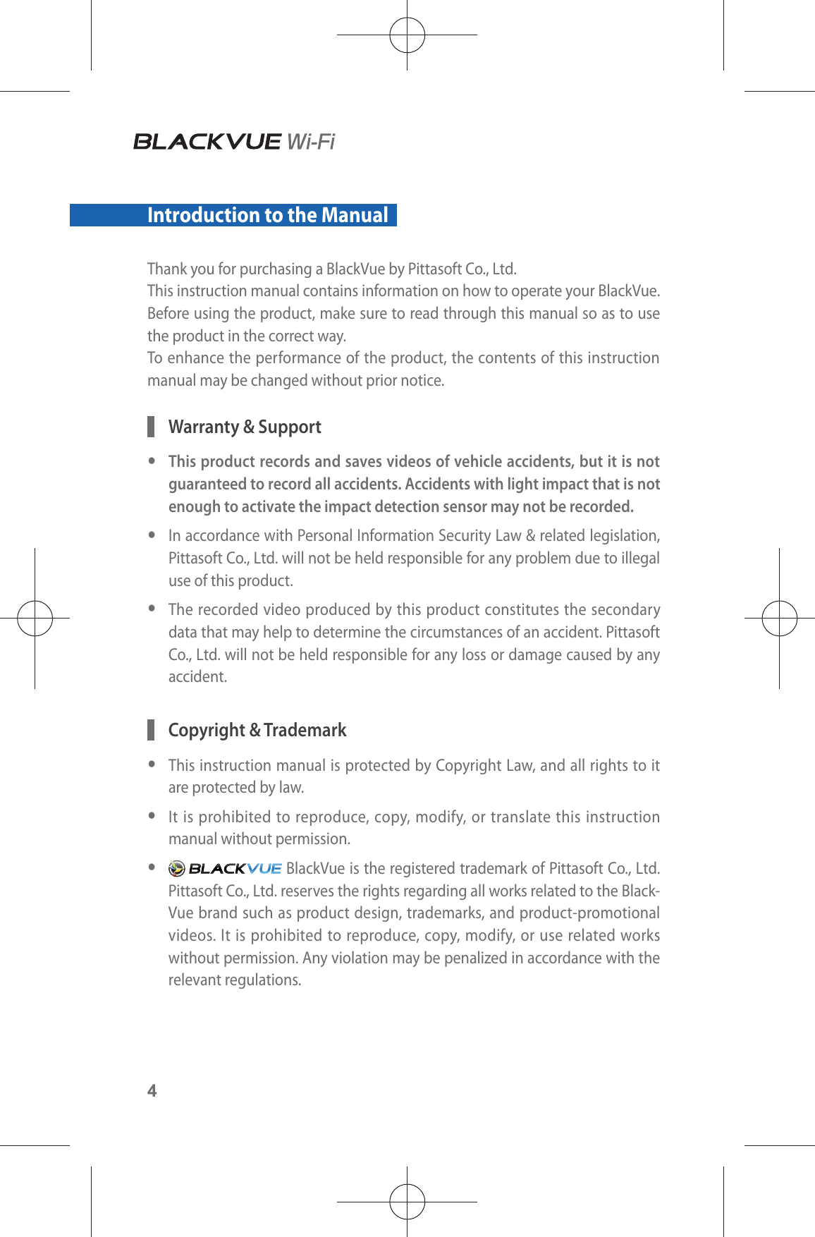 4Introduction to the Manual Thank you for purchasing a BlackVue by Pittasoft Co., Ltd.This instruction manual contains information on how to operate your BlackVue.Before using the product, make sure to read through this manual so as to use the product in the correct way.To enhance the performance of the product, the contents of this instruction manual may be changed without prior notice.  Warranty &amp; Support yThis product records and saves videos of vehicle accidents, but it is not guaranteed to record all accidents. Accidents with light impact that is not enough to activate the impact detection sensor may not be recorded.  yIn accordance with Personal Information Security Law &amp; related legislation, Pittasoft Co., Ltd. will not be held responsible for any problem due to illegal use of this product. yThe recorded video produced by this product constitutes the secondary data that may help to determine the circumstances of an accident. Pittasoft Co., Ltd. will not be held responsible for any loss or damage caused by any accident. Copyright &amp; Trademark yThis instruction manual is protected by Copyright Law, and all rights to it are protected by law. yIt is prohibited to reproduce, copy, modify, or translate this instruction manual without permission. y BlackVue is the registered trademark of Pittasoft Co., Ltd. Pittasoft Co., Ltd. reserves the rights regarding all works related to the Black-Vue brand such as product design, trademarks, and product-promotional videos. It is prohibited to reproduce, copy, modify, or use related works without permission. Any violation may be penalized in accordance with the relevant regulations.