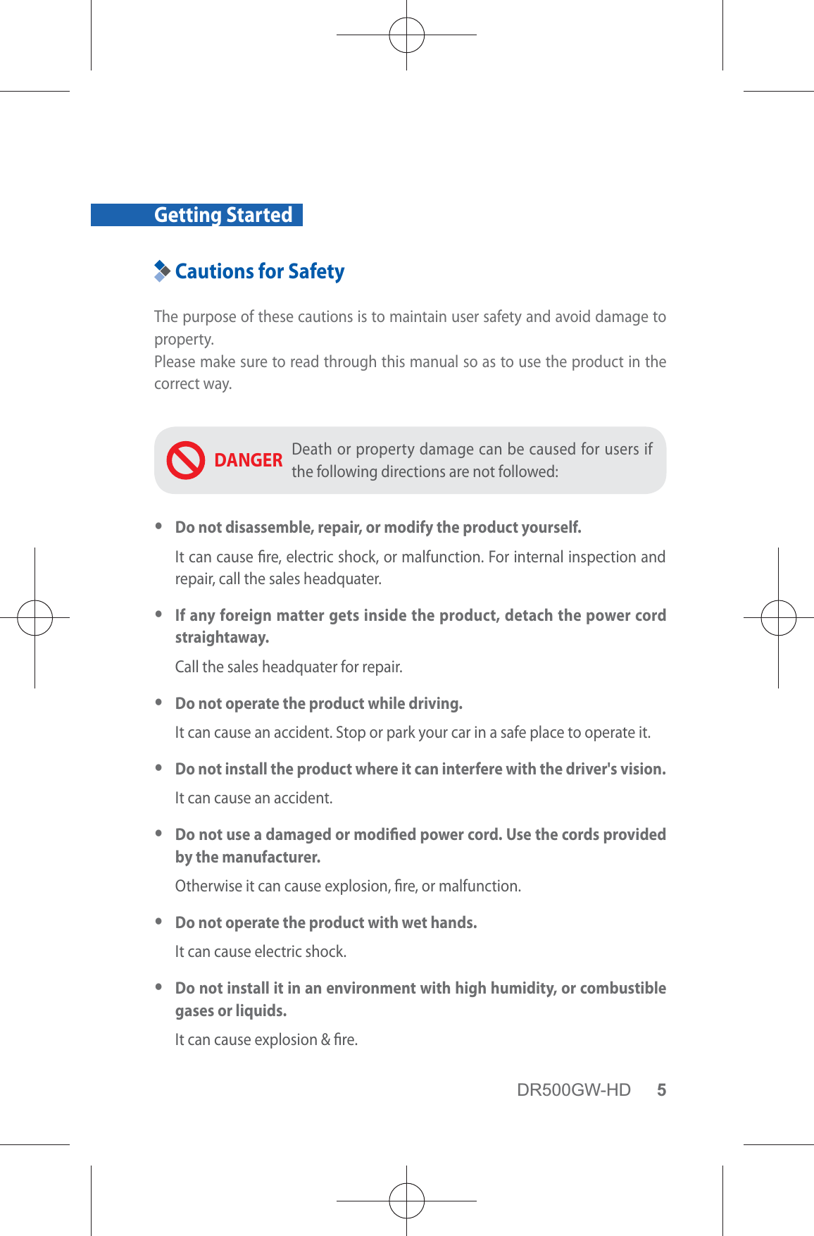 DR500GW-HD 5Getting StartedCautions for SafetyThe purpose of these cautions is to maintain user safety and avoid damage to property.Please make sure to read through this manual so as to use the product in the correct way.DANGER Death or property damage can be caused for users if the following directions are not followed: yDo not disassemble, repair, or modify the product yourself.It can cause re, electric shock, or malfunction. For internal inspection and repair, call the sales headquater. yIf any foreign matter gets inside the product, detach the power cord straightaway.Call the sales headquater for repair. yDo not operate the product while driving.It can cause an accident. Stop or park your car in a safe place to operate it. yDo not install the product where it can interfere with the driver&apos;s vision.It can cause an accident. yDo not use a damaged or modied power cord. Use the cords provided by the manufacturer.Otherwise it can cause explosion, re, or malfunction. yDo not operate the product with wet hands.It can cause electric shock. yDo not install it in an environment with high humidity, or combustible gases or liquids.It can cause explosion &amp; re.