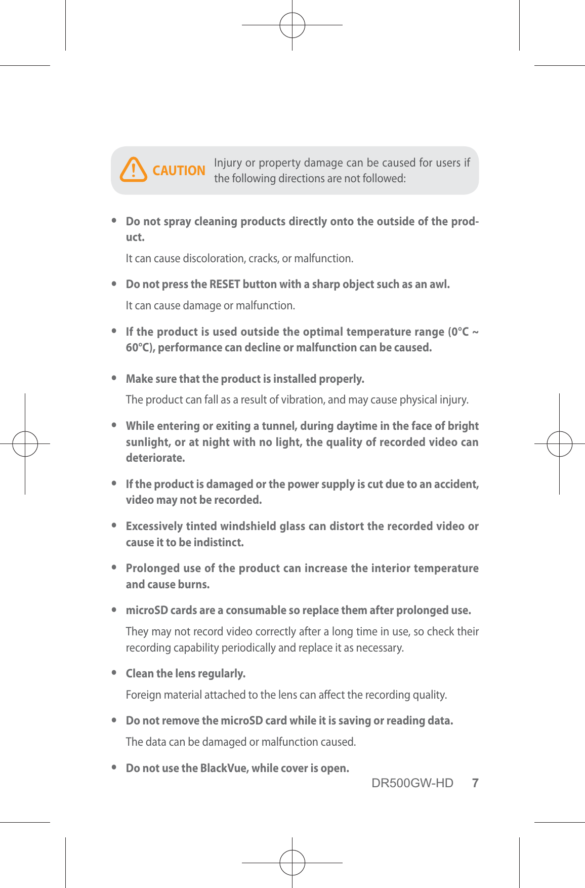 DR500GW-HD 7CAUTION Injury or property damage can be caused for users if the following directions are not followed: yDo not spray cleaning products directly onto the outside of the prod-uct.It can cause discoloration, cracks, or malfunction. yDo not press the RESET button with a sharp object such as an awl.It can cause damage or malfunction. yIf the product is used outside the optimal temperature range (0°C ~ 60°C), performance can decline or malfunction can be caused. yMake sure that the product is installed properly.The product can fall as a result of vibration, and may cause physical injury. yWhile entering or exiting a tunnel, during daytime in the face of bright sunlight, or at night with no light, the quality of recorded video can deteriorate. yIf the product is damaged or the power supply is cut due to an accident, video may not be recorded. yExcessively tinted windshield glass can distort the recorded video or cause it to be indistinct. yProlonged use of the product can increase the interior temperature and cause burns. ymicroSD cards are a consumable so replace them after prolonged use.They may not record video correctly after a long time in use, so check their recording capability periodically and replace it as necessary. yClean the lens regularly.Foreign material attached to the lens can aect the recording quality. yDo not remove the microSD card while it is saving or reading data.The data can be damaged or malfunction caused. yDo not use the BlackVue, while cover is open.