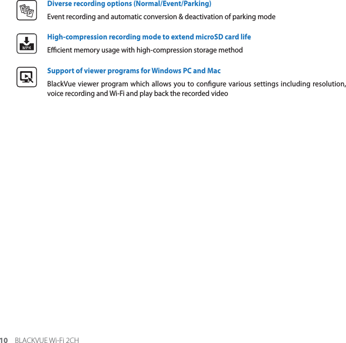 10 BLACKVUE Wi-Fi 2CHB9DDiverse recording options (Normal/Event/Parking)Event recording and automatic conversion &amp; deactivation of parking modeHigh-compression recording mode to extend microSD card lifeEcient memory usage with high-compression storage methodSupport of viewer programs for Windows PC and MacBlackVue viewer program which allows you to congure various settings including resolution, voice recording and Wi-Fi and play back the recorded video