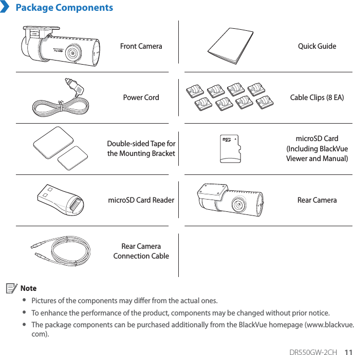 DR550GW-2CH 11Package ComponentsFront Camera Quick GuidePower Cord Cable Clips (8 EA)Double-sided Tape for  the Mounting BracketmicroSD Card(Including BlackVue Viewer and Manual)microSD Card Reader Rear CameraRear Camera Connection Cable Note yPictures of the components may dier from the actual ones. y To enhance the performance of the product, components may be changed without prior notice. yThe package components can be purchased additionally from the BlackVue homepage (www.blackvue.com).