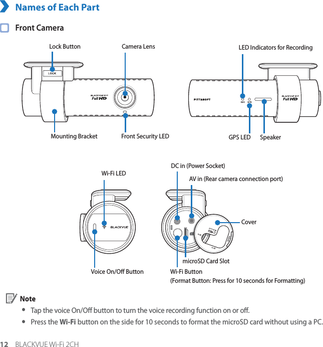 12 BLACKVUE Wi-Fi 2CHNames of Each Part Front CameraCamera LensMounting Bracket Front Security LEDLock Button LED Indicators for RecordingGPS LED SpeakerVoice On/O ButtonmicroSD Card SlotWi-Fi Button(Format Button: Press for 10 seconds for Formatting)DC in (Power Socket)AV in (Rear camera connection port) Wi-Fi LED Cover Note yTap the voice On/O button to turn the voice recording function on or o. yPress the Wi-Fi button on the side for 10 seconds to format the microSD card without using a PC.