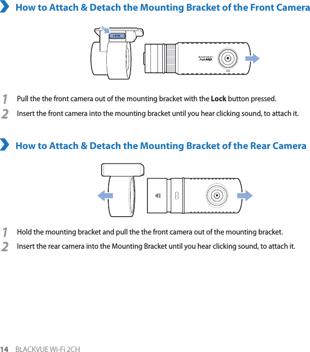 14 BLACKVUE Wi-Fi 2CHHow to Attach &amp; Detach the Mounting Bracket of the Front Camera1Pull the the front camera out of the mounting bracket with the Lock button pressed.2Insert the front camera into the mounting bracket until you hear clicking sound, to attach it.How to Attach &amp; Detach the Mounting Bracket of the Rear Camera1Hold the mounting bracket and pull the the front camera out of the mounting bracket.2Insert the rear camera into the Mounting Bracket until you hear clicking sound, to attach it. 