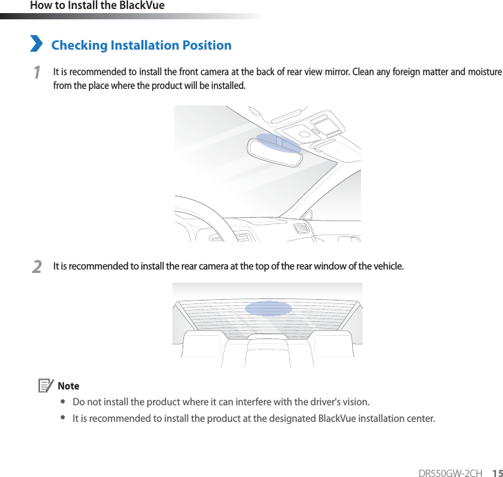 DR550GW-2CH 15How to Install the BlackVueChecking Installation Position1It is recommended to install the front camera at the back of rear view mirror. Clean any foreign matter and moisture from the place where the product will be installed. 2It is recommended to install the rear camera at the top of the rear window of the vehicle. Note yDo not install the product where it can interfere with the driver&apos;s vision. yIt is recommended to install the product at the designated BlackVue installation center.