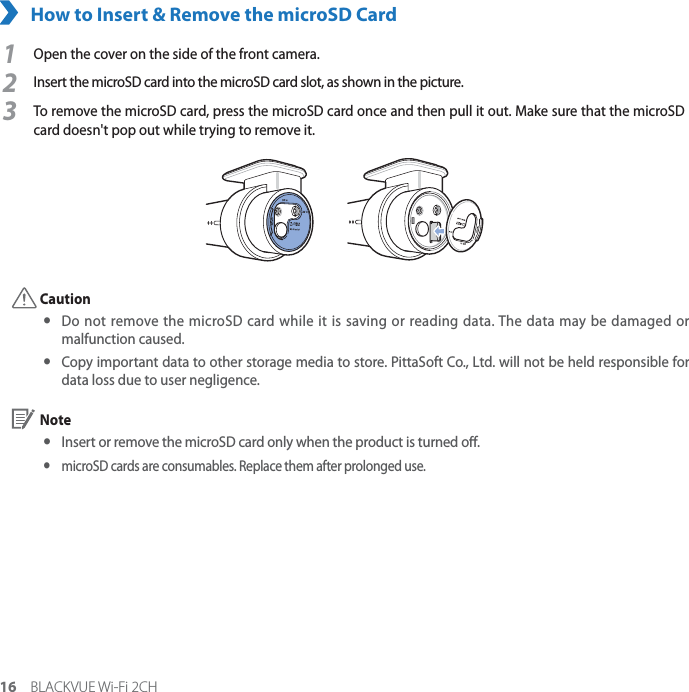 16 BLACKVUE Wi-Fi 2CHHow to Insert &amp; Remove the microSD Card1Open the cover on the side of the front camera.2Insert the microSD card into the microSD card slot, as shown in the picture.3To remove the microSD card, press the microSD card once and then pull it out. Make sure that the microSD card doesn&apos;t pop out while trying to remove it. Caution yDo not remove the microSD card while it is saving or reading data. The data may be damaged or malfunction caused. y Copy important data to other storage media to store. PittaSoft Co., Ltd. will not be held responsible for data loss due to user negligence. Note yInsert or remove the microSD card only when the product is turned o. ymicroSD cards are consumables. Replace them after prolonged use.