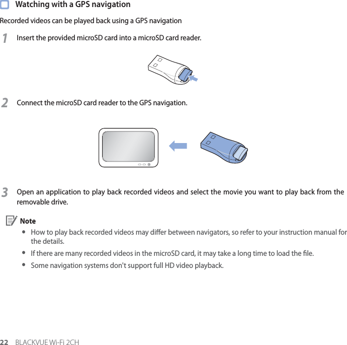 22 BLACKVUE Wi-Fi 2CH  Watching with a GPS navigationRecorded videos can be played back using a GPS navigation1Insert the provided microSD card into a microSD card reader.2Connect the microSD card reader to the GPS navigation.3Open an application to play back recorded videos and select the movie you want to play back from the removable drive. Note yHow to play back recorded videos may dier between navigators, so refer to your instruction manual for the details. y If there are many recorded videos in the microSD card, it may take a long time to load the le. y Some navigation systems don&apos;t support full HD video playback.