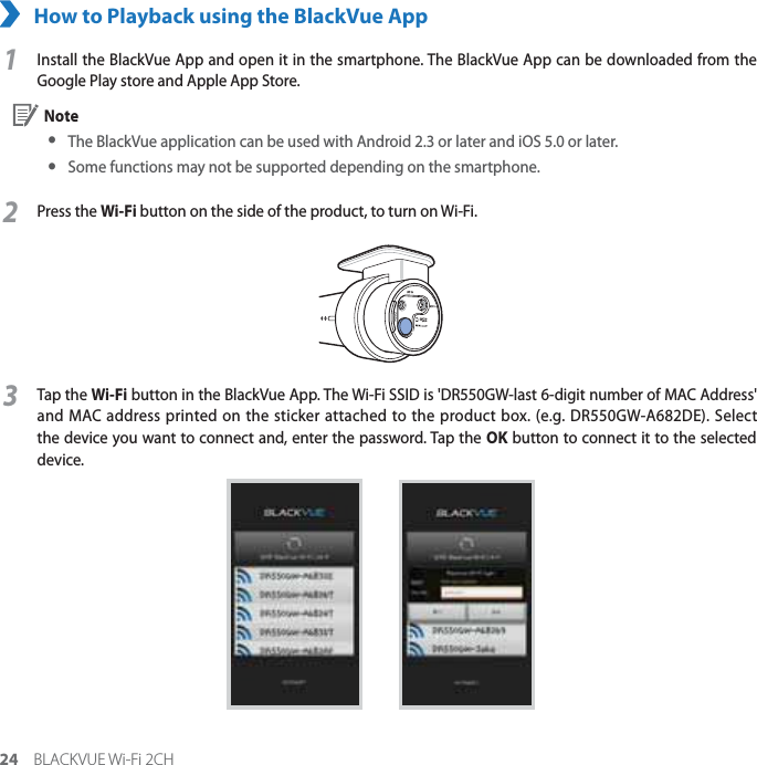 24 BLACKVUE Wi-Fi 2CHHow to Playback using the BlackVue App1Install the BlackVue App and open it in the smartphone. The BlackVue App can be downloaded from the Google Play store and Apple App Store. Note yThe BlackVue application can be used with Android 2.3 or later and iOS 5.0 or later. ySome functions may not be supported depending on the smartphone. 2Press the Wi-Fi button on the side of the product, to turn on Wi-Fi.3Tap the Wi-Fi button in the BlackVue App. The Wi-Fi SSID is &apos;DR550GW-last 6-digit number of MAC Address&apos; and MAC address printed on the sticker attached to the product box. (e.g. DR550GW-A682DE). Select the device you want to connect and, enter the password. Tap the OK button to connect it to the selected device.       