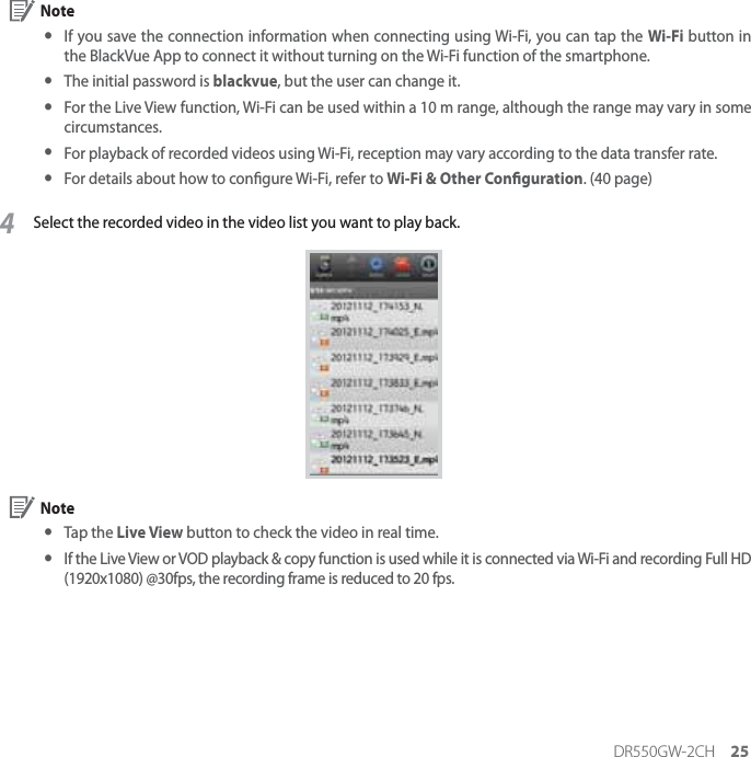DR550GW-2CH 25 Note yIf you save the connection information when connecting using Wi-Fi, you can tap the Wi-Fi button in the BlackVue App to connect it without turning on the Wi-Fi function of the smartphone. yThe initial password is blackvue, but the user can change it. yFor the Live View function, Wi-Fi can be used within a 10 m range, although the range may vary in some circumstances.  yFor playback of recorded videos using Wi-Fi, reception may vary according to the data transfer rate. yFor details about how to congure Wi-Fi, refer to Wi-Fi &amp; Other Conguration. (40 page)4Select the recorded video in the video list you want to play back. Note y Tap  the  Live View button to check the video in real time. yIf the Live View or VOD playback &amp; copy function is used while it is connected via Wi-Fi and recording Full HD (1920x1080) @30fps, the recording frame is reduced to 20 fps.
