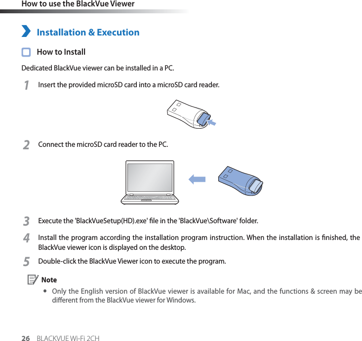 26 BLACKVUE Wi-Fi 2CHHow to use the BlackVue ViewerInstallation &amp; Execution  How to InstallDedicated BlackVue viewer can be installed in a PC.1Insert the provided microSD card into a microSD card reader.2Connect the microSD card reader to the PC.3Execute the &apos;BlackVueSetup(HD).exe&apos; le in the &apos;BlackVue\Software&apos; folder.4Install the program according the installation program instruction. When the installation is nished, the BlackVue viewer icon is displayed on the desktop.5Double-click the BlackVue Viewer icon to execute the program. Note yOnly the English version of BlackVue viewer is available for Mac, and the functions &amp; screen may be dierent from the BlackVue viewer for Windows.