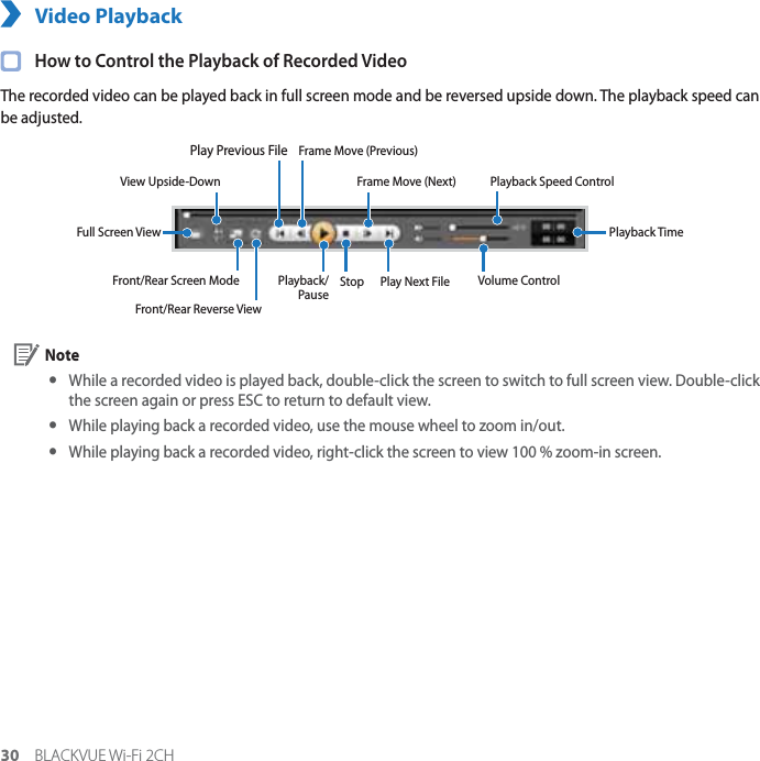 30 BLACKVUE Wi-Fi 2CHVideo Playback  How to Control the Playback of Recorded VideoThe recorded video can be played back in full screen mode and be reversed upside down. The playback speed can be adjusted.View Upside-DownFront/Rear Reverse ViewFront/Rear Screen Mode Playback/PauseStopFull Screen ViewVolume ControlPlayback TimePlay Previous FilePlay Next FilePlayback Speed ControlFrame Move (Previous)Frame Move (Next) Note yWhile a recorded video is played back, double-click the screen to switch to full screen view. Double-click the screen again or press ESC to return to default view. yWhile playing back a recorded video, use the mouse wheel to zoom in/out. yWhile playing back a recorded video, right-click the screen to view 100 % zoom-in screen.