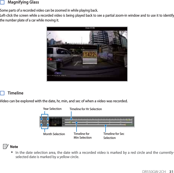 DR550GW-2CH 31 Magnifying GlassSome parts of a recorded video can be zoomed in while playing back.Left-click the screen while a recorded video is being played back to see a partial zoom-in window and to use it to identify the number plate of a car while moving it. TimelineVideo can be explored with the date, hr, min, and sec of when a video was recorded.Year Selection Timeline for Hr SelectionTimeline for Min SelectionTimeline for Sec SelectionMonth Selection Note yIn the date selection area, the date with a recorded video is marked by a red circle and the currently-selected date is marked by a yellow circle.