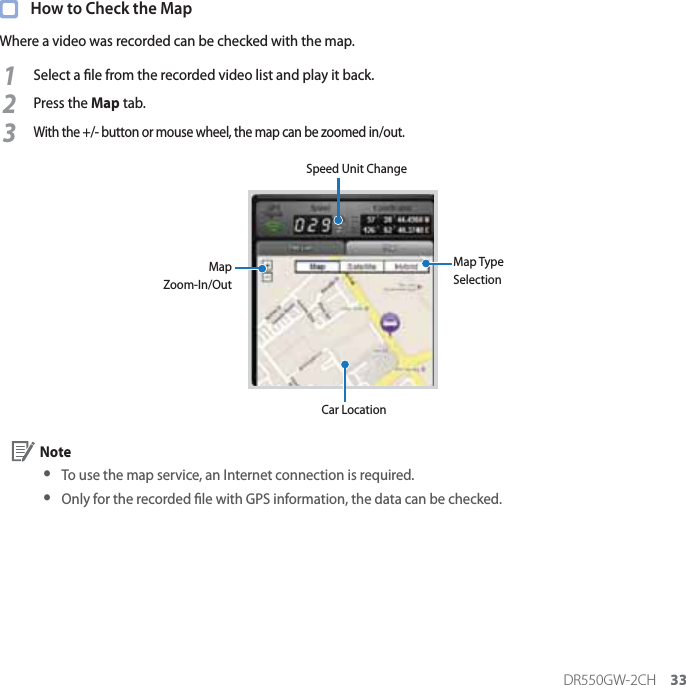 DR550GW-2CH 33  How to Check the MapWhere a video was recorded can be checked with the map.1Select a le from the recorded video list and play it back.2Press the Map tab.3With the +/- button or mouse wheel, the map can be zoomed in/out.Speed Unit ChangeMap Type SelectionCar LocationMap Zoom-In/Out Note yTo use the map service, an Internet connection is required. y Only for the recorded le with GPS information, the data can be checked.