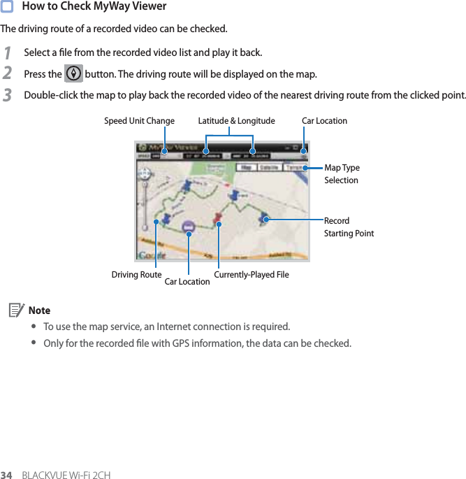 34 BLACKVUE Wi-Fi 2CH  How to Check MyWay ViewerThe driving route of a recorded video can be checked.1Select a le from the recorded video list and play it back.2Press the   button. The driving route will be displayed on the map.3Double-click the map to play back the recorded video of the nearest driving route from the clicked point.Speed Unit ChangeCar LocationRecord Starting PointDriving Route Currently-Played FileLatitude &amp; Longitude Car LocationMap Type Selection Note yTo use the map service, an Internet connection is required. y Only for the recorded le with GPS information, the data can be checked.