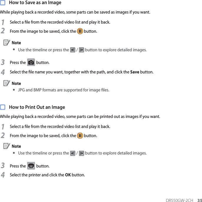 DR550GW-2CH 35  How to Save as an ImageWhile playing back a recorded video, some parts can be saved as images if you want.1Select a le from the recorded video list and play it back.2From the image to be saved, click the   button. Note yUse the timeline or press the   /   button to explore detailed images.3Press the G button. 4Select the le name you want, together with the path, and click the Save button. Note yJPG and BMP formats are supported for image les.  How to Print Out an ImageWhile playing back a recorded video, some parts can be printed out as images if you want.1Select a le from the recorded video list and play it back.2From the image to be saved, click the   button. Note y Use the timeline or press the   /   button to explore detailed images.3Press the   button.4Select the printer and click the OK button.