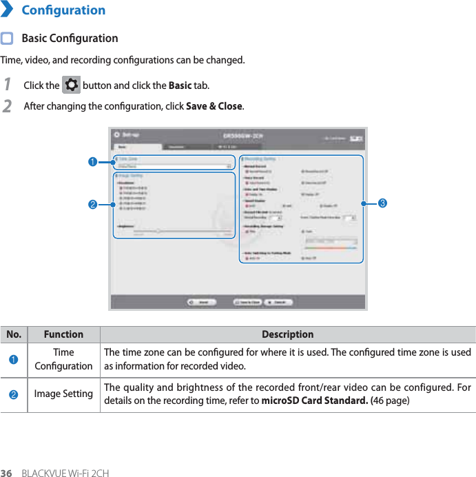 36 BLACKVUE Wi-Fi 2CHConguration Basic CongurationTime, video, and recording congurations can be changed.1Click the G button and click the Basic tab.2After changing the conguration, click Save &amp; Close.123No. Function Description1Time Conguration The time zone can be congured for where it is used. The congured time zone is used as information for recorded video.2Image Setting The quality and brightness of the recorded front/rear video can be configured. For details on the recording time, refer to microSD Card Standard. (46 page)