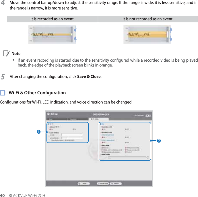 40 BLACKVUE Wi-Fi 2CH4Move the control bar up/down to adjust the sensitivity range. If the range is wide, it is less sensitive, and if the range is narrow, it is more sensitive.It is recorded as an event.  It is not recorded as an event. Note yIf an event recording is started due to the sensitivity congured while a recorded video is being played back, the edge of the playback screen blinks in orange.5After changing the conguration, click Save &amp; Close.  Wi-Fi &amp; Other CongurationCongurations for Wi-Fi, LED indication, and voice direction can be changed.12