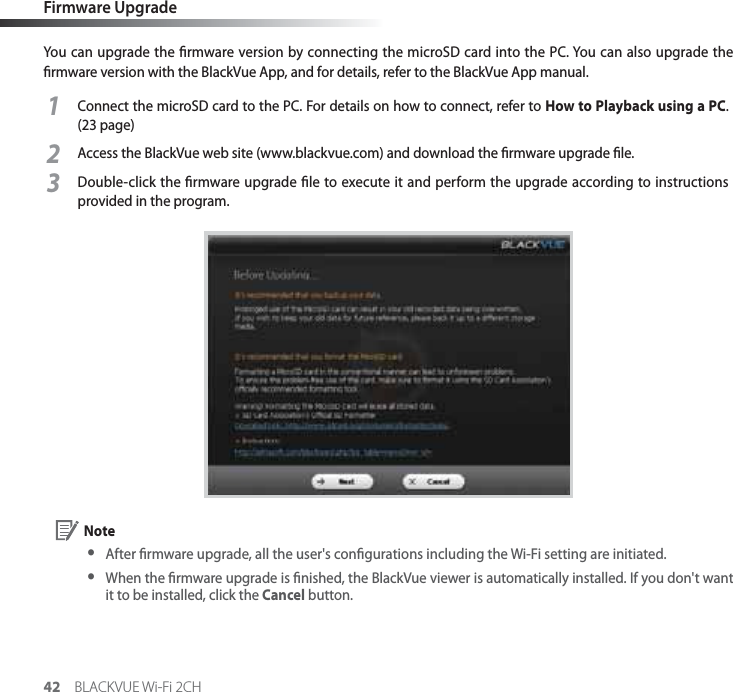 42 BLACKVUE Wi-Fi 2CHFirmware UpgradeYou can upgrade the rmware version by connecting the microSD card into the PC. You can also upgrade the rmware version with the BlackVue App, and for details, refer to the BlackVue App manual.1Connect the microSD card to the PC. For details on how to connect, refer to How to Playback using a PC. (23 page)2Access the BlackVue web site (www.blackvue.com) and download the rmware upgrade le.3Double-click the rmware upgrade le to execute it and perform the upgrade according to instructions provided in the program. Note yAfter rmware upgrade, all the user&apos;s congurations including the Wi-Fi setting are initiated. y When the rmware upgrade is nished, the BlackVue viewer is automatically installed. If you don&apos;t want it to be installed, click the Cancel button.