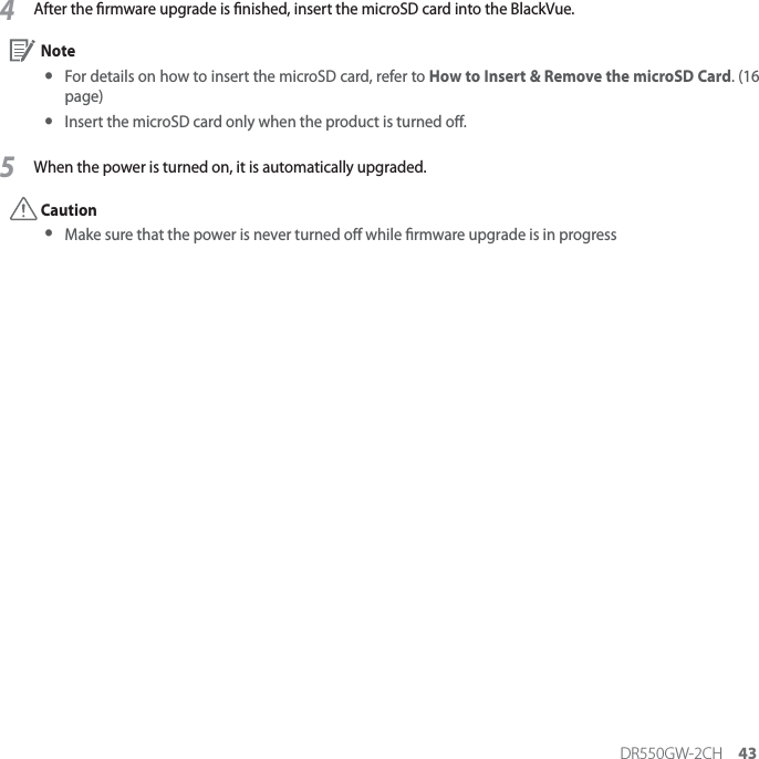 DR550GW-2CH 434After the rmware upgrade is nished, insert the microSD card into the BlackVue. Note yFor details on how to insert the microSD card, refer to How to Insert &amp; Remove the microSD Card. (16 page) yInsert the microSD card only when the product is turned o.5When the power is turned on, it is automatically upgraded. Caution yMake sure that the power is never turned o while rmware upgrade is in progress