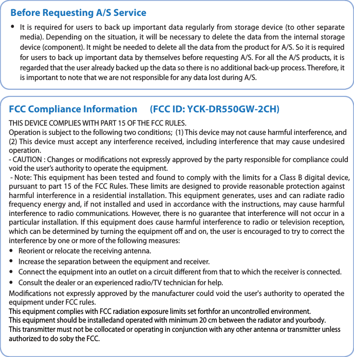 Before Requesting A/S Service yIt is required for users to back up important data regularly from storage device (to other separate media). Depending on the situation, it will be necessary to delete the data from the internal storage device (component). It might be needed to delete all the data from the product for A/S. So it is required for users to back up important data by themselves before requesting A/S. For all the A/S products, it is regarded that the user already backed up the data so there is no additional back-up process. Therefore, it is important to note that we are not responsible for any data lost during A/S.FCC Compliance Information&apos;$$*%:$,%3(8$)THIS DEVICE COMPLIES WITH PART 15 OF THE FCC RULES. Operation is subject to the following two conditions; (1) This device may not cause harmful interference, and (2) This device must accept any interference received, including interference that may cause undesired operation.CAUTION : Changes or modications not expressly approved by the party responsible for compliance could void the user’s authority to operate the equipment.Note: This equipment has been tested and found to comply with the limits for a Class B digital device, pursuant to part 15 of the FCC Rules. These limits are designed to provide reasonable protection against harmful interference in a residential installation. This equipment generates, uses and can radiate radio frequency energy and, if not installed and used in accordance with the instructions, may cause harmful interference to radio communications. However, there is no guarantee that interference will not occur in a particular installation. If this equipment does cause harmful interference to radio or television reception, which can be determined by turning the equipment o and on, the user is encouraged to try to correct the interference by one or more of the following measures:  yReorient or relocate the receiving antenna.   yIncrease the separation between the equipment and receiver.   yConnect the equipment into an outlet on a circuit dierent from that to which the receiver is connected.   yConsult the dealer or an experienced radio/TV technician for help.   Modications not expressly approved by the manufacturer could void the user&apos;s authority to operated the equipment under FCC rules.5IJTFRVJQNFOUDPNQMJFTXJUI&apos;$$SBEJBUJPOFYQPTVSFMJNJUTTFUGPSUIGPSBOVODPOUSPMMFEFOWJSPONFOU5IJTFRVJQNFOUTIPVMECFJOTUBMMFEBOEPQFSBUFEXJUINJOJNVNDNCFUXFFOUIFSBEJBUPSBOEZPVSCPEZ5IJTUSBOTNJUUFSNVTUOPUCFDPMMPDBUFEPSPQFSBUJOHJODPOKVODUJPOXJUIBOZPUIFSBOUFOOBPSUSBOTNJUUFSVOMFTTBVUIPSJ[FEUPEPTPCZUIF&apos;$$