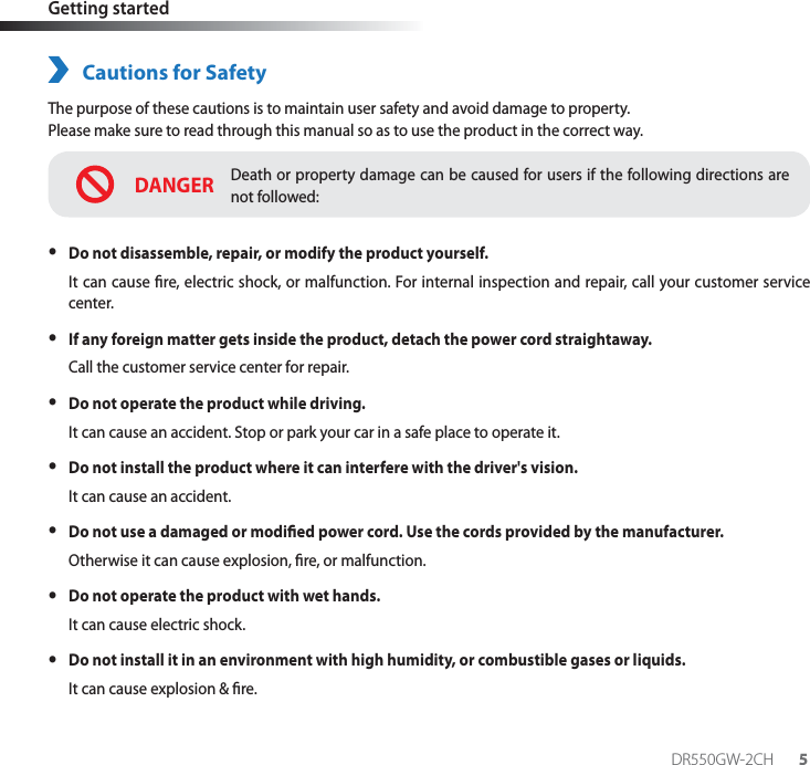 DR550GW-2CH 5Getting startedCautions for SafetyThe purpose of these cautions is to maintain user safety and avoid damage to property.Please make sure to read through this manual so as to use the product in the correct way.DANGERDeath or property damage can be caused for users if the following directions are not followed: yDo not disassemble, repair, or modify the product yourself.It can cause re, electric shock, or malfunction. For internal inspection and repair, call your customer service center. yIf any foreign matter gets inside the product, detach the power cord straightaway.Call the customer service center for repair. yDo not operate the product while driving.It can cause an accident. Stop or park your car in a safe place to operate it. yDo not install the product where it can interfere with the driver&apos;s vision.It can cause an accident. yDo not use a damaged or modied power cord. Use the cords provided by the manufacturer.Otherwise it can cause explosion, re, or malfunction. yDo not operate the product with wet hands.It can cause electric shock. yDo not install it in an environment with high humidity, or combustible gases or liquids.It can cause explosion &amp; re.