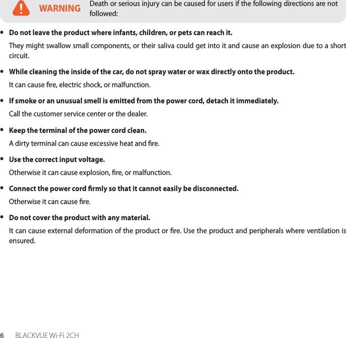 6BLACKVUE Wi-Fi 2CHWARNINGDeath or serious injury can be caused for users if the following directions are not followed: yDo not leave the product where infants, children, or pets can reach it.They might swallow small components, or their saliva could get into it and cause an explosion due to a short circuit. yWhile cleaning the inside of the car, do not spray water or wax directly onto the product.It can cause re, electric shock, or malfunction. yIf smoke or an unusual smell is emitted from the power cord, detach it immediately.Call the customer service center or the dealer. yKeep the terminal of the power cord clean.A dirty terminal can cause excessive heat and re. yUse the correct input voltage.Otherwise it can cause explosion, re, or malfunction. yConnect the power cord rmly so that it cannot easily be disconnected.Otherwise it can cause re. yDo not cover the product with any material.It can cause external deformation of the product or re. Use the product and peripherals where ventilation is ensured.