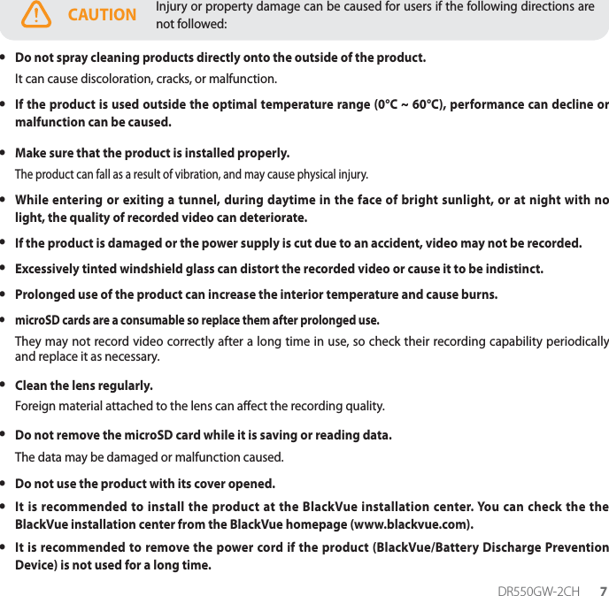 DR550GW-2CH 7CAUTION Injury or property damage can be caused for users if the following directions are not followed: yDo not spray cleaning products directly onto the outside of the product.It can cause discoloration, cracks, or malfunction. yIf the product is used outside the optimal temperature range (0°C ~ 60°C), performance can decline or malfunction can be caused. yMake sure that the product is installed properly.The product can fall as a result of vibration, and may cause physical injury. yWhile entering or exiting a tunnel, during daytime in the face of bright sunlight, or at night with no light, the quality of recorded video can deteriorate. yIf the product is damaged or the power supply is cut due to an accident, video may not be recorded. yExcessively tinted windshield glass can distort the recorded video or cause it to be indistinct. yProlonged use of the product can increase the interior temperature and cause burns. ymicroSD cards are a consumable so replace them after prolonged use.They may not record video correctly after a long time in use, so check their recording capability periodically and replace it as necessary. yClean the lens regularly.Foreign material attached to the lens can aect the recording quality. yDo not remove the microSD card while it is saving or reading data. The data may be damaged or malfunction caused. yDo not use the product with its cover opened. yIt is recommended to install the product at the BlackVue installation center. You can check the the BlackVue installation center from the BlackVue homepage (www.blackvue.com). yIt is recommended to remove the power cord if the product (BlackVue/Battery Discharge Prevention Device) is not used for a long time.