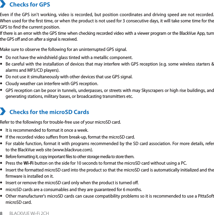 8BLACKVUE Wi-Fi 2CHChecks for GPSEven if the GPS isn&apos;t working, video is recorded, but position coordinates and driving speed are not recorded. When used for the rst time, or when the product is not used for 3 consecutive days, it will take some time for the GPS to nd the current position.If there is an error with the GPS time when checking recorded video with a viewer program or the BlackVue App, turn the GPS o and on after a signal is received.Make sure to observe the following for an uninterrupted GPS signal. yDo not have the windshield glass tinted with a metallic component. y Be careful with the installation of devices that may interfere with GPS reception (e.g. some wireless starters &amp; alarms and MP3/CD players). y Do not use it simultaneously with other devices that use GPS signal. y Cloudy weather can interfere with GPS reception. y GPS reception can be poor in tunnels, underpasses, or streets with may Skyscrapers or high rise buildings, and generating stations, military bases, or broadcasting transmitters etc.Checks for the microSD CardsRefer to the followings for trouble-free use of your microSD card. yIt is recommended to format it once a week. y If the recorded video suers from break-up, format the microSD card. y For stable function, format it with programs recommended by the SD card association. For more details, refer to the BlackVue web site (www.blackvue.com). y Before formatting it, copy important les to other storage media to store them. yPress the Wi-Fi button on the side for 10 seconds to format the microSD card without using a PC. y Insert the formatted microSD card into the product so that the microSD card is automatically initialized and the rmware is installed on it. yInsert or remove the microSD card only when the product is turned o. ymicroSD cards are a consumables and they are guaranteed for 6 months.  yOther manufacturer&apos;s microSD cards can cause compatibility problems so it is recommended to use a PittaSoft microSD card.